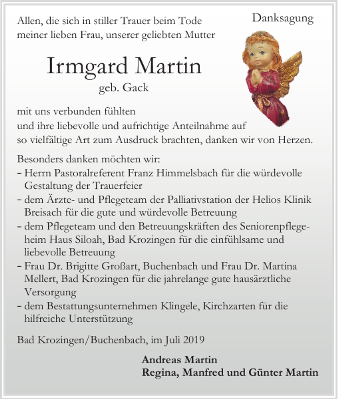 <p>Allen, die sich in stiller Trauer beim Tode<br />meiner lieben Frau, unserer geliebten Mutter</p><p>Danksagung</p><p>Irmgard Martin<br />geb. Gack<br />mit uns verbunden fühlten<br />und ihre liebevolle und aufrichtige Anteilnahme auf<br />so vielfältige Art zum Ausdruck brachten, danken wir von Herzen.<br />Besonders danken möchten wir:<br />Herrn Pastoralreferent Franz Himmelsbach für die würdevolle<br />Gestaltung der Trauerfeier<br />dem Ärzte- und Pflegeteam der Palliativstation der Helios Klinik<br />Breisach für die gute und würdevolle Betreuung<br />dem Pflegeteam und den Betreuungskräften des Seniorenpflegeheim Haus Siloah, Bad Krozingen für die einfühlsame und<br />liebevolle Betreuung<br />Frau Dr. Brigitte Großart, Buchenbach und Frau Dr. Martina<br />Mellert, Bad Krozingen für die jahrelange gute hausärztliche<br />Versorgung<br />dem Bestattungsunternehmen Klingele, Kirchzarten für die<br />hilfreiche Unterstützung<br />Bad Krozingen/Buchenbach, im Juli 2019<br />Andreas Martin<br />Regina, Manfred und Günter Martin</p>