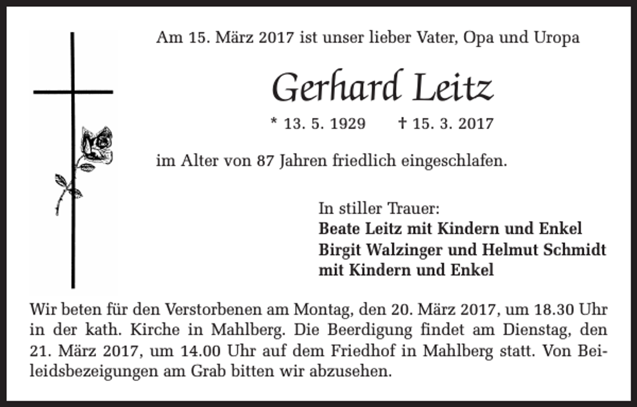 <p>Am 15. März 2017 ist unser lieber Vater, Opa und Uropa</p><p>Gerhard Leitz</p><p>* 13. 5. 1929 † 15. 3. 2017<br />im Alter von 87 Jahren friedlich eingeschlafen.<br />In stiller Trauer:<br />Beate Leitz mit Kindern und Enkel<br />Birgit Walzinger und Helmut Schmidt<br />mit Kindern und Enkel<br />Wir beten für den Verstorbenen am Montag, den 20. März 2017, um 18.30 Uhr<br />in der kath. Kirche in Mahlberg. Die Beerdigung findet am Dienstag, den<br />21. März 2017, um 14.00 Uhr auf dem Friedhof in Mahlberg statt. Von Beileidsbezeigungen am Grab bitten wir abzusehen.</p>