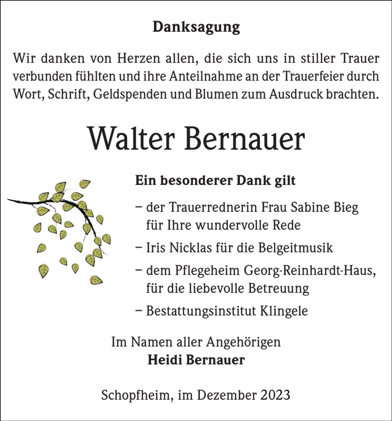 <p>Danksagung<br />Wir danken von Herzen allen, die sich uns in stiller Trauer<br />verbunden fühlten und ihre Anteilnahme an der Trauerfeier durch<br />Wort, Schrift, Geldspenden und Blumen zum Ausdruck brachten.</p><p>Walter Bernauer<br />Ein besonderer Dank gilt<br />– der Trauerrednerin Frau Sabine Bieg<br />für Ihre wundervolle Rede<br />– Iris Nicklas für die Belgeitmusik<br />– dem Pflegeheim Georg-Reinhardt-Haus,<br />für die liebevolle Betreuung<br />– Bestattungsinstitut Klingele<br />Im Namen aller Angehörigen<br />Heidi Bernauer<br />Schopfheim, im Dezember 2023</p>