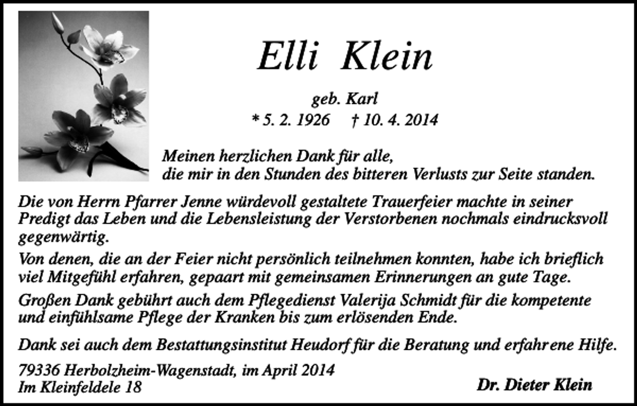 <p>Elli Klein<br />geb. Karl<br />* 5. 2. 1926 † 10. 4. 2014<br />Meinen herzlichen Dank für alle,<br />die mir in den Stunden des bitteren Verlusts zur Seite standen.<br />Die von Herrn Pfarrer Jenne würdevoll gestaltete Trauerfeier machte in seiner<br />Predigt das Leben und die Lebensleistung der Verstorbenen nochmals eindrucksvoll<br />gegenwärtig.<br />Von denen, die an der Feier nicht persönlich teilnehmen konnten, habe ich brieflich<br />viel Mitgefühl erfahren, gepaart mit gemeinsamen Erinnerungen an gute Tage.<br />Großen Dank gebührt auch dem Pflegedienst Valerija Schmidt für die kompetente<br />und einfühlsame Pflege der Kranken bis zum erlösenden Ende.<br />Dank sei auch dem Bestattungsinstitut Heudorf für die Beratung und erfahrene Hilfe.<br />79336 Herbolzheim-Wagenstadt, im April 2014<br />Im Kleinfeldele 18</p><p>Dr. Dieter Klein</p>