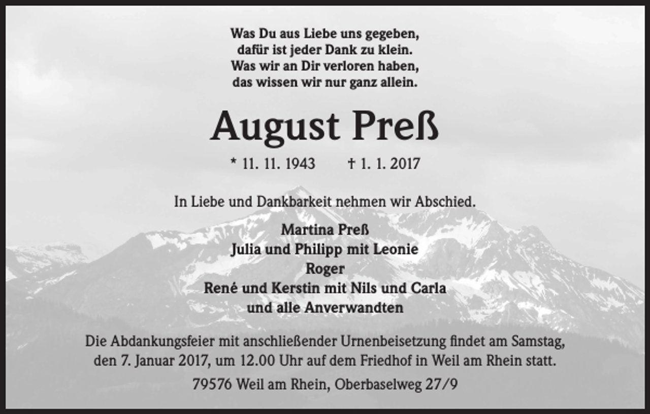 <p>Was Du aus Liebe uns gegeben,<br />dafür ist jeder Dank zu klein.<br />Was wir an Dir verloren haben,<br />das wissen wir nur ganz allein.</p><p>August Preß<br />* 11. 11. 1943 † 1. 1. 2017<br />In Liebe und Dankbarkeit nehmen wir Abschied.<br />Martina Preß<br />Julia und Philipp mit Leonie<br />Roger<br />René und Kerstin mit Nils und Carla<br />und alle Anverwandten<br />Die Abdankungsfeier mit anschließender Urnenbeisetzung findet am Samstag,<br />den 7. Januar 2017, um 12.00 Uhr auf dem Friedhof in Weil am Rhein statt.<br />79576 Weil am Rhein, Oberbaselweg 27/9</p>