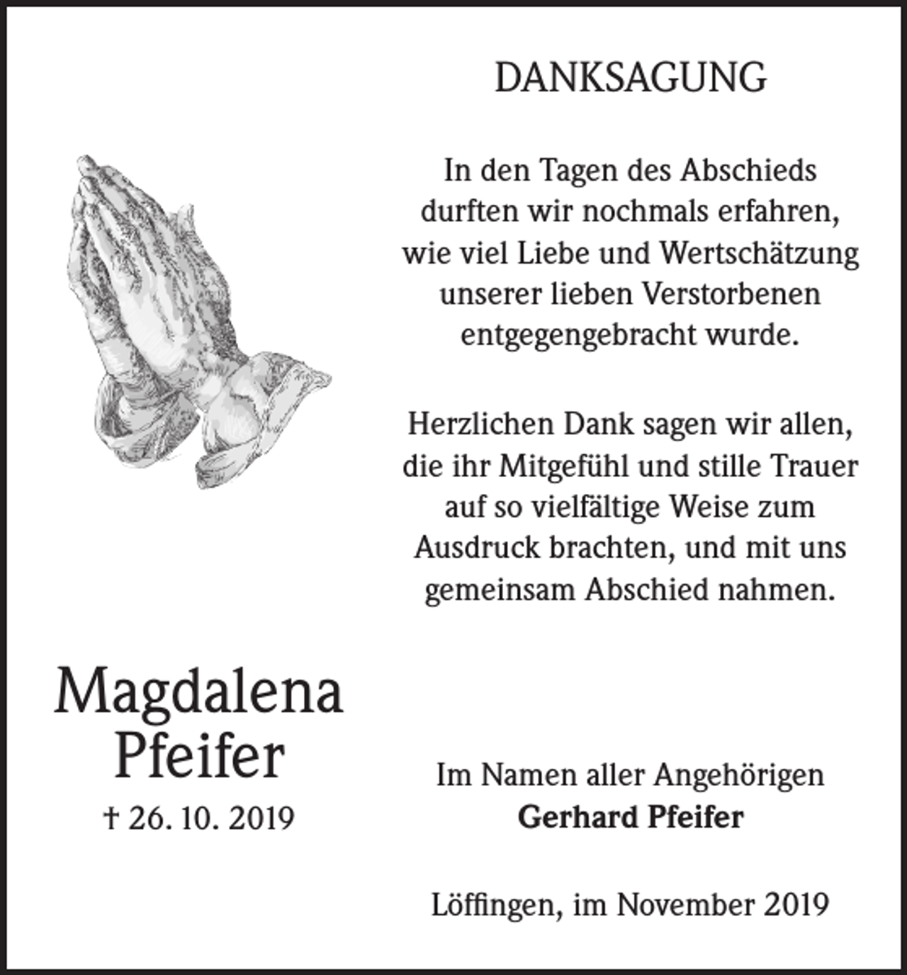 <p>DANKSAGUNG<br />In den Tagen des Abschieds<br />durften wir nochmals erfahren,<br />wie viel Liebe und Wertschätzung<br />unserer lieben Verstorbenen<br />entgegengebracht wurde.<br />Herzlichen Dank sagen wir allen,<br />die ihr Mitgefühl und stille Trauer<br />auf so vielfältige Weise zum<br />Ausdruck brachten, und mit uns<br />gemeinsam Abschied nahmen.</p><p>Magdalena<br />Pfeifer<br />† 26. 10. 2019</p><p>Im Namen aller Angehörigen<br />Gerhard Pfeifer<br />Löffingen, im November 2019</p>
