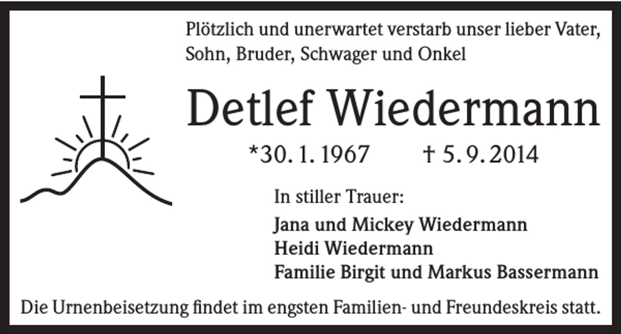 <p>Plötzlich und unerwartet verstarb unser lieber Vater,<br />Sohn, Bruder, Schwager und Onkel</p><p>Detlef Wiedermann<br />*30. 1. 1967</p><p>† 5. 9. 2014</p><p>In stiller Trauer:<br />Jana und Mickey Wiedermann<br />Heidi Wiedermann<br />Familie Birgit und Markus Bassermann<br />Die Urnenbeisetzung findet im engsten Familien- und Freundeskreis statt.</p>