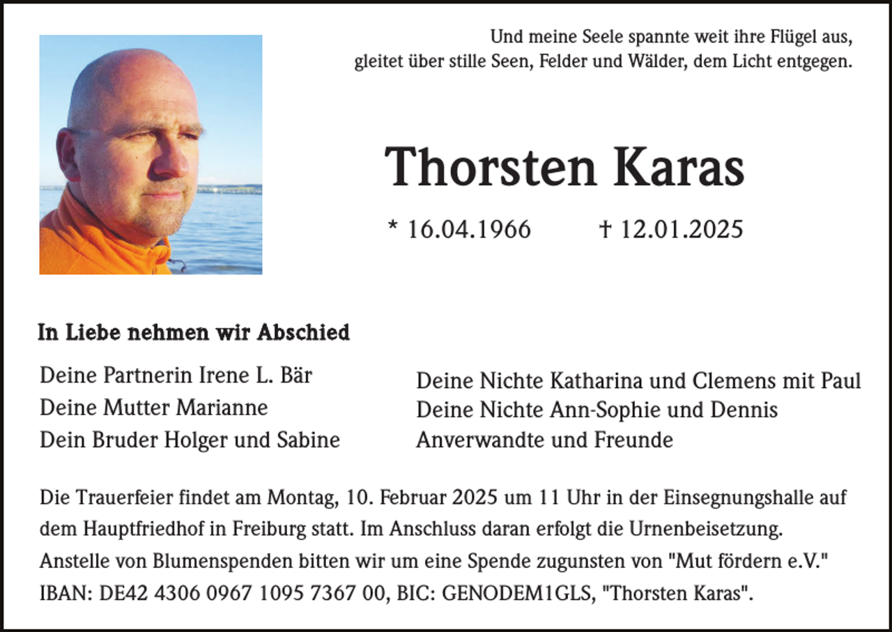 <p>Und meine Seele spannte weit ihre Flügel aus,<br />gleitet über stille Seen, Felder und Wälder, dem Licht entgegen.</p><p>Thorsten Karas<br />* 16.04.1966</p><p>† 12.01.2025</p><p>In Liebe nehmen wir Abschied</p><p>Deine Partnerin Irene L. Bär<br />Deine Mutter Marianne<br />Dein Bruder Holger und Sabine</p><p>Deine Nichte Katharina und Clemens mit Paul<br />Deine Nichte Ann-Sophie und Dennis<br />Anverwandte und Freunde</p><p>Die Trauerfeier findet am Montag, 10. Februar 2025 um 11 Uhr in der Einsegnungshalle auf<br />dem Hauptfriedhof in Freiburg statt. Im Anschluss daran erfolgt die Urnenbeisetzung.<br />Anstelle von Blumenspenden bitten wir um eine Spende zugunsten von "Mut fördern e.V."<br />IBAN: DE42 4306 0967 1095 7367 00, BIC: GENODEM1GLS, "Thorsten Karas".</p>