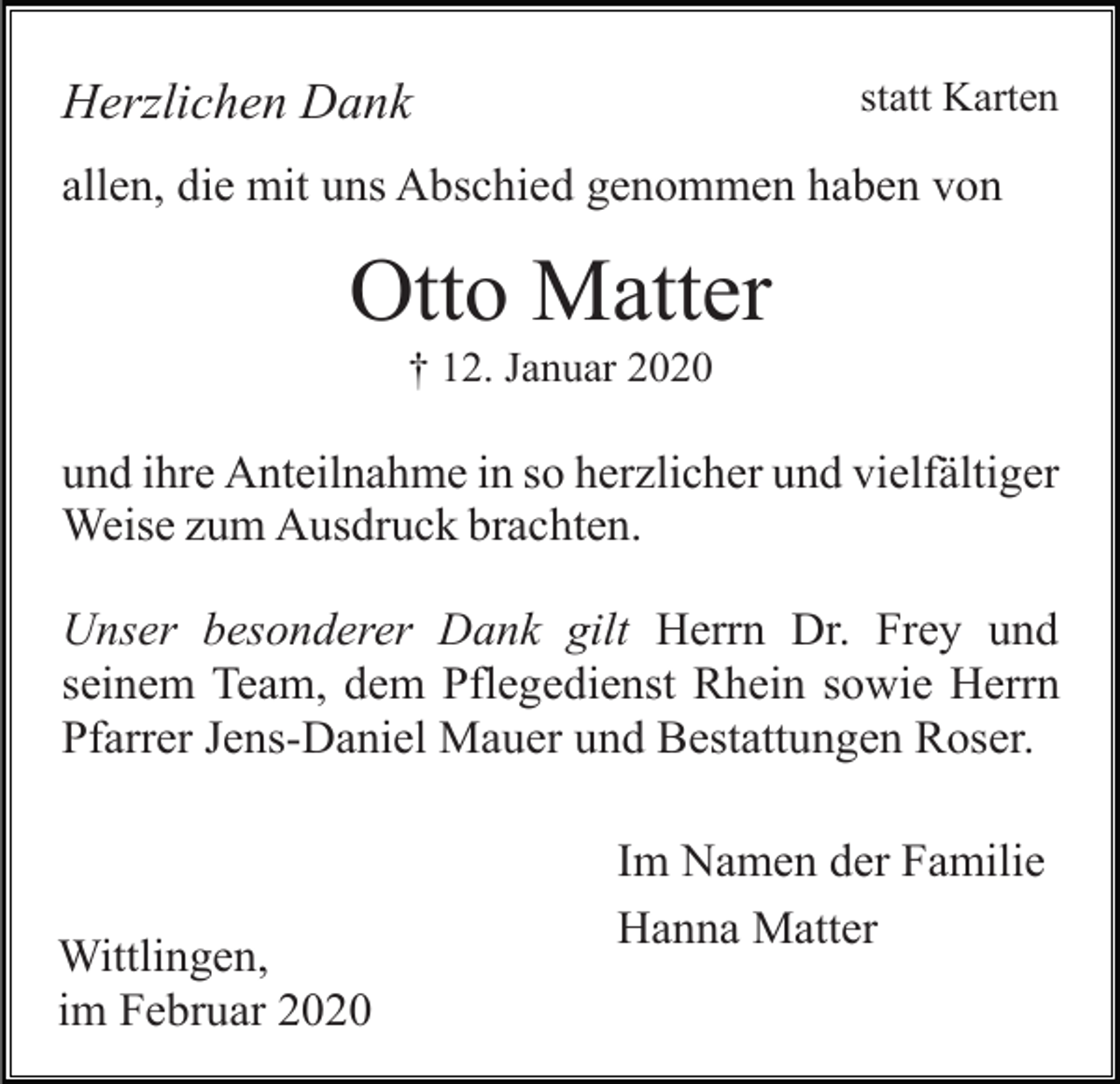 <p>statt Karten</p><p>Herzlichen Dank</p><p>allen, die mit uns Abschied genommen haben von</p><p>Otto Matter<br />† 12. Januar 2020</p><p>und ihre Anteilnahme in so herzlicher und vielfältiger<br />Weise zum Ausdruck brachten.<br />Unser besonderer Dank gilt Herrn Dr. Frey und<br />seinem Team, dem Pflegedienst Rhein sowie Herrn<br />Pfarrer Jens-Daniel Mauer und Bestattungen Roser.</p><p>Wittlingen,<br />im Februar 2020</p><p>Im Namen der Familie<br />Hanna Matter</p>