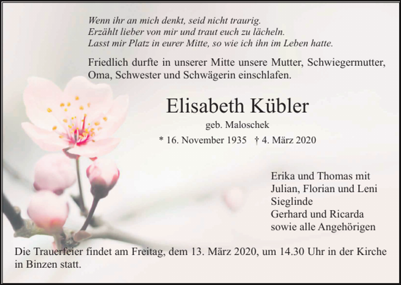 <p>Wenn ihr an mich denkt, seid nicht traurig.<br />Erzählt lieber von mir und traut euch zu lächeln.<br />Lasst mir Platz in eurer Mitte, so wie ich ihn im Leben hatte.</p><p>Friedlich durfte in unserer Mitte unsere Mutter, Schwiegermutter,<br />Oma, Schwester und Schwägerin einschlafen.</p><p>Elisabeth Kübler<br />geb. Maloschek<br />* 16. November 1935 † 4. März 2020</p><p>Erika und Thomas mit<br />Julian, Florian und Leni<br />Sieglinde<br />Gerhard und Ricarda<br />sowie alle Angehörigen<br />Die Trauerfeier findet am Freitag, dem 13. März 2020, um 14.30 Uhr in der Kirche<br />in Binzen statt.</p>