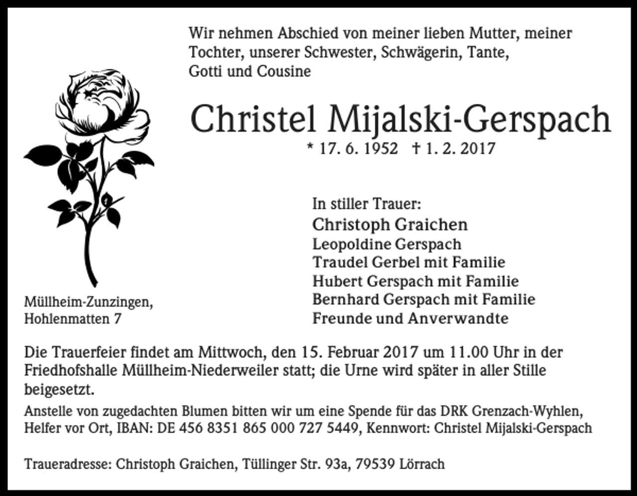<p>Wir nehmen Abschied von meiner lieben Mutter, meiner<br />Tochter, unserer Schwester, Schwägerin, Tante,<br />Gotti und Cousine</p><p>Christel Mijalski-Gerspach<br />* 17. 6. 1952 † 1. 2. 2017</p><p>In stiller Trauer:<br />Christoph Graichen</p><p>Müllheim-Zunzingen,<br />Hohlenmatten 7</p><p>Leopoldine Gerspach<br />Traudel Gerbel mit Familie<br />Hubert Gerspach mit Familie<br />Bernhard Gerspach mit Familie<br />Freunde und Anverwandte</p><p>Die Trauerfeier findet am Mittwoch, den 15. Februar 2017 um 11.00 Uhr in der<br />Friedhofshalle Müllheim-Niederweiler statt; die Urne wird später in aller Stille<br />beigesetzt.<br />Anstelle von zugedachten Blumen bitten wir um eine Spende für das DRK Grenzach-Wyhlen,<br />Helfer vor Ort, IBAN: DE 456 8351 865 000 727 5449, Kennwort: Christel Mijalski-Gerspach<br />Traueradresse: Christoph Graichen, Tüllinger Str. 93a, 79539 Lörrach</p>