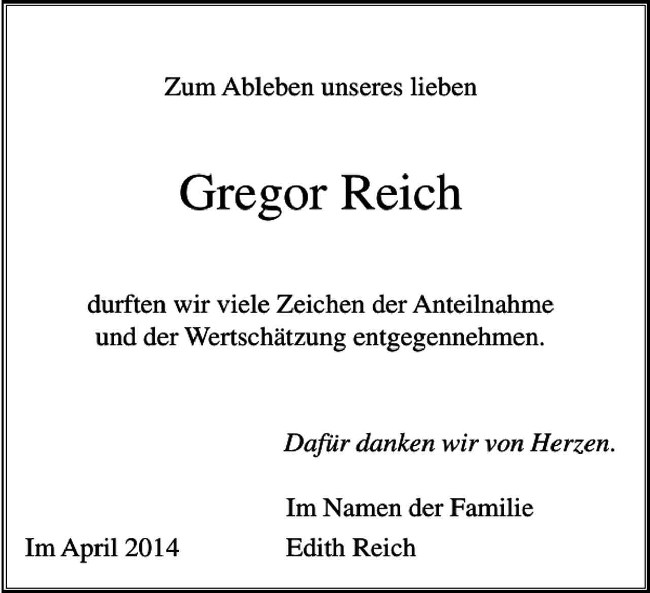 <p>Zum Ableben unseres lieben</p><p>Gregor Reich<br />durften wir viele Zeichen der Anteilnahme<br />und der Wertschätzung entgegennehmen.</p><p>Dafür danken wir von Herzen.</p><p>Im April 2014</p><p>Im Namen der Familie<br />Edith Reich</p>