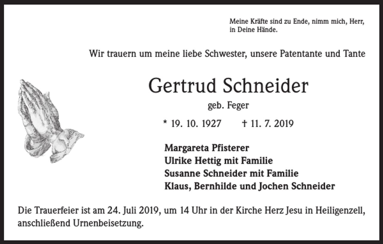 <p>Meine Kräfte sind zu Ende, nimm mich, Herr,<br />in Deine Hände.</p><p>Wir trauern um meine liebe Schwester, unsere Patentante und Tante</p><p>Gertrud Schneider<br />geb. Feger<br />* 19. 10. 1927 † 11. 7. 2019<br />Margareta Pfisterer<br />Ulrike Hettig mit Familie<br />Susanne Schneider mit Familie<br />Klaus, Bernhilde und Jochen Schneider<br />Die Trauerfeier ist am 24. Juli 2019, um 14 Uhr in der Kirche Herz Jesu in Heiligenzell,<br />anschließend Urnenbeisetzung.</p>