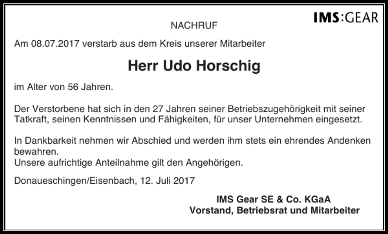 <p>NACHRUF<br />Am 08.07.2017 verstarb aus dem Kreis unserer Mitarbeiter</p><p>Herr Udo Horschig<br />im Alter von 56 Jahren.<br />Der Verstorbene hat sich in den 27 Jahren seiner Betriebszugehörigkeit mit seiner<br />Tatkraft, seinen Kenntnissen und Fähigkeiten, für unser Unternehmen eingesetzt.<br />In Dankbarkeit nehmen wir Abschied und werden ihm stets ein ehrendes Andenken<br />bewahren.<br />Unsere aufrichtige Anteilnahme gilt den Angehörigen.<br />Donaueschingen/Eisenbach, 12. Juli 2017<br />IMS Gear SE &amp; Co. KGaA<br />Vorstand, Betriebsrat und Mitarbeiter</p>