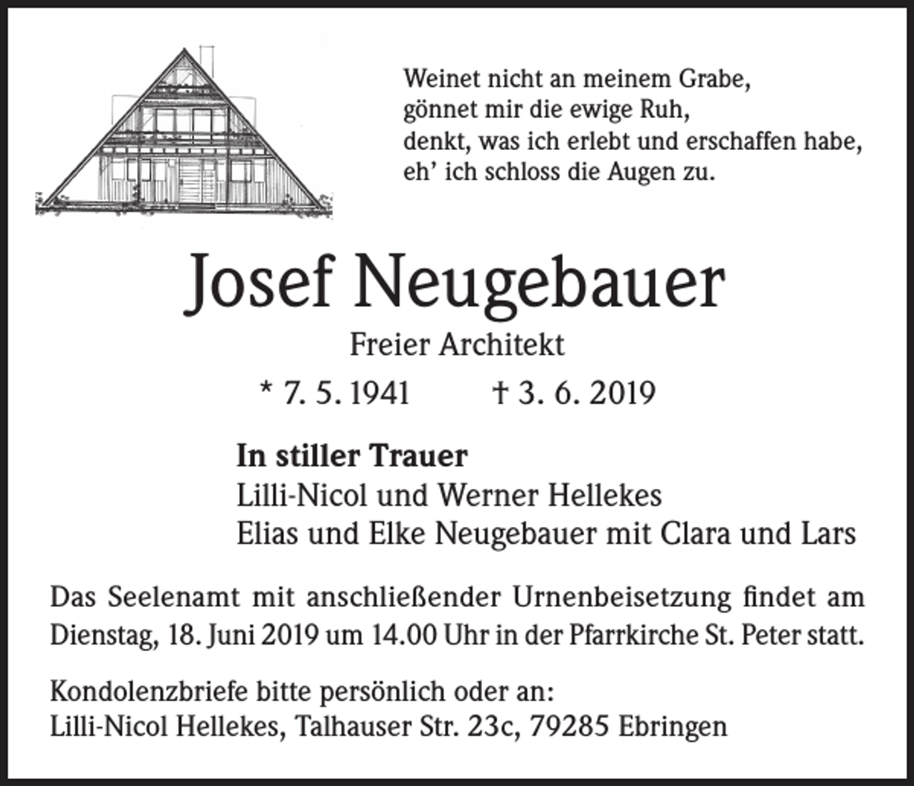 <p>Weinet nicht an meinem Grabe,<br />gönnet mir die ewige Ruh,<br />denkt, was ich erlebt und erschaffen habe,<br />eh’ ich schloss die Augen zu.</p><p>Josef Neugebauer<br />Freier Architekt<br />* 7. 5. 1941<br />† 3. 6. 2019</p><p>In stiller Trauer<br />Lilli-Nicol und Werner Hellekes<br />Elias und Elke Neugebauer mit Clara und Lars<br />Das Seelenamt mit anschließender Urnenbeisetzung findet am<br />Dienstag, 18. Juni 2019 um 14.00 Uhr in der Pfarrkirche St. Peter statt.<br />Kondolenzbriefe bitte persönlich oder an:<br />Lilli-Nicol Hellekes, Talhauser Str. 23c, 79285 Ebringen</p>