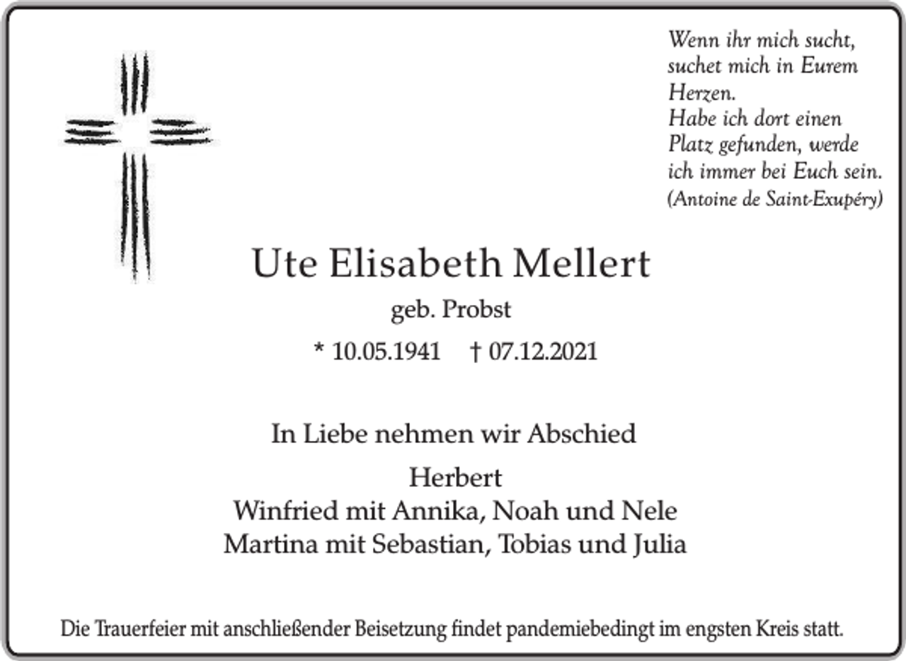 <p>Wenn ihr mich sucht,<br />suchet mich in Eurem<br />Herzen.<br />Habe ich dort einen<br />Platz gefunden, werde<br />ich immer bei Euch sein.<br />(Antoine de Saint-Exupéry)</p><p>Ute Elisabeth Mellert<br />geb. Probst<br />* 10.05.1941</p><p>† 07.12.2021</p><p>In Liebe nehmen wir Abschied<br />Herbert<br />Winfried mit Annika, Noah und Nele<br />Martina mit Sebastian, Tobias und Julia<br />Die Trauerfeier mit anschließender Beisetzung findet pandemiebedingt im engsten Kreis statt.</p>