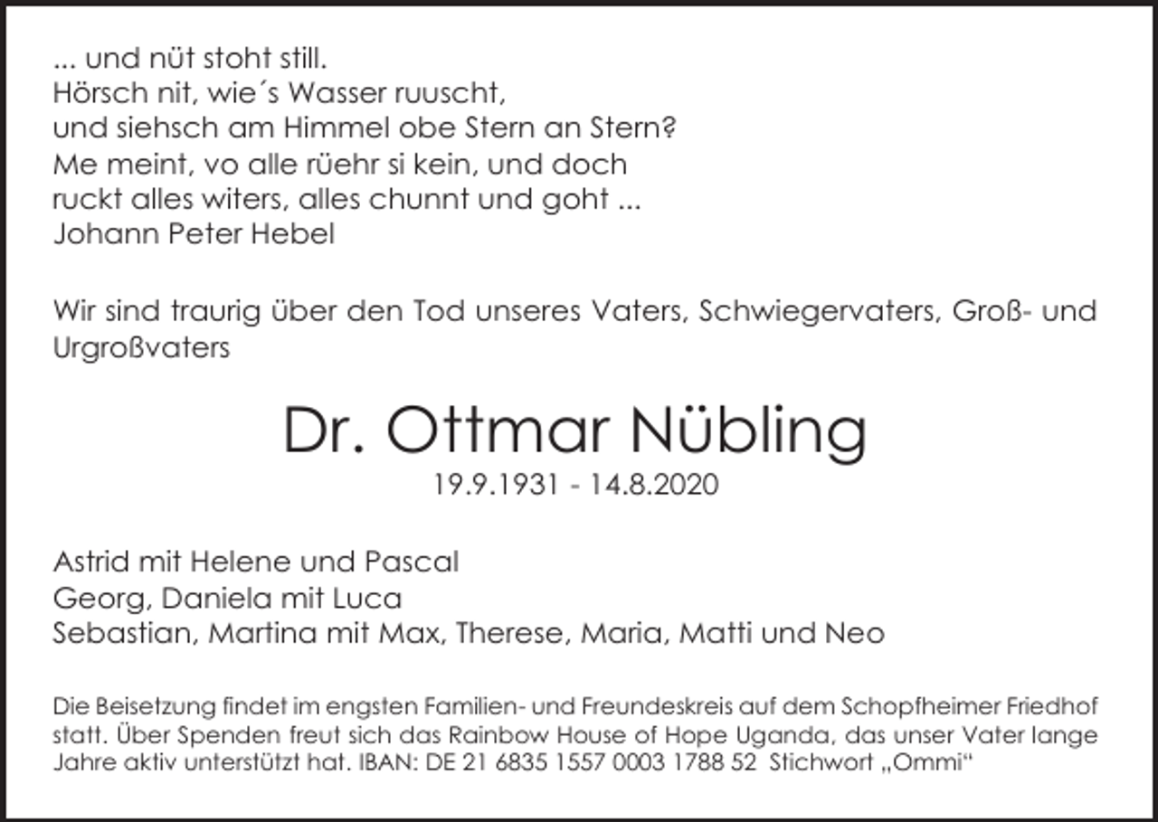 <p>... und nüt stoht still.<br />Hörsch nit, wie´s Wasser ruuscht,<br />und siehsch am Himmel obe Stern an Stern?<br />Me meint, vo alle rüehr si kein, und doch<br />ruckt alles witers, alles chunnt und goht ...<br />Johann Peter Hebel<br />Wir sind traurig über den Tod unseres Vaters, Schwiegervaters, Groß- und<br />Urgroßvaters</p><p>Dr. Ottmar Nübling<br />19.9.1931 - 14.8.2020<br />Astrid mit Helene und Pascal<br />Georg, Daniela mit Luca<br />Sebastian, Martina mit Max, Therese, Maria, Matti und Neo<br />Die Beisetzung findet im engsten Familien- und Freundeskreis auf dem Schopfheimer Friedhof<br />statt. Über Spenden freut sich das Rainbow House of Hope Uganda, das unser Vater lange<br />Jahre aktiv unterstützt hat. IBAN: DE 21 6835 1557 0003 1788 52 Stichwort „Ommi“</p>
