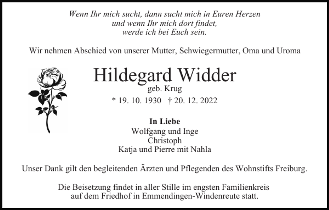 <p>Wenn Ihr mich sucht, dann sucht mich in Euren Herzen<br />und wenn Ihr mich dort findet,<br />werde ich bei Euch sein.<br />Wir nehmen Abschied von unserer Mutter, Schwiegermutter, Oma und Uroma</p><p>Hildegard Widder<br />geb. Krug<br />* 19. 10. 1930 † 20. 12. 2022<br />In Liebe<br />Wolfgang und Inge<br />Christoph<br />Katja und Pierre mit Nahla<br />Unser Dank gilt den begleitenden Ärzten und Pflegenden des Wohnstifts Freiburg.<br />Die Beisetzung findet in aller Stille im engsten Familienkreis<br />auf dem Friedhof in Emmendingen-Windenreute statt.</p>