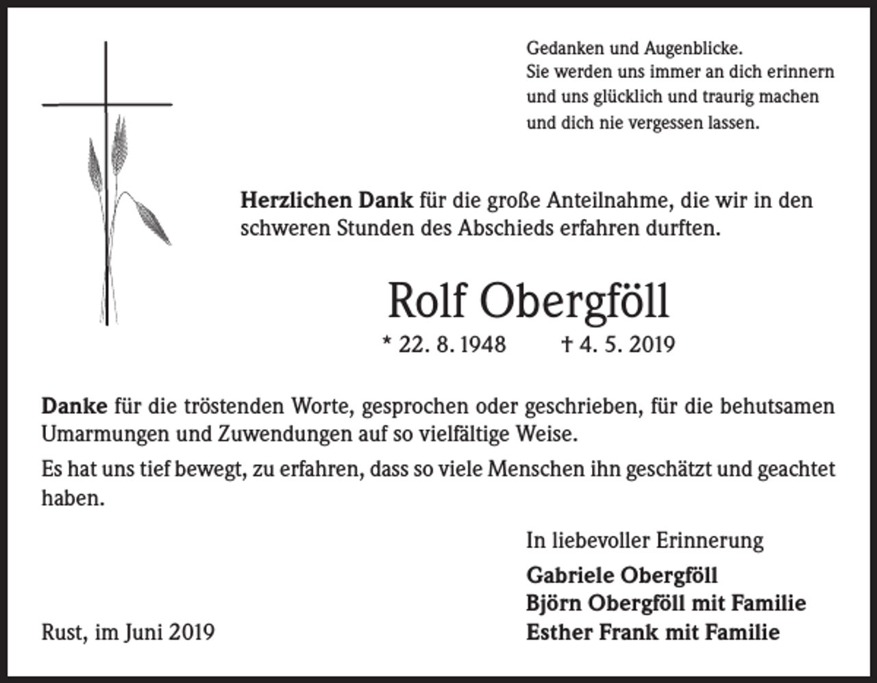 <p>Gedanken und Augenblicke.<br />Sie werden uns immer an dich erinnern<br />und uns glücklich und traurig machen<br />und dich nie vergessen lassen.</p><p>Herzlichen Dank für die große Anteilnahme, die wir in den<br />schweren Stunden des Abschieds erfahren durften.</p><p>Rolf Obergföll<br />* 22. 8. 1948</p><p>† 4. 5. 2019</p><p>Danke für die tröstenden Worte, gesprochen oder geschrieben, für die behutsamen<br />Umarmungen und Zuwendungen auf so vielfältige Weise.<br />Es hat uns tief bewegt, zu erfahren, dass so viele Menschen ihn geschätzt und geachtet<br />haben.</p><p>Rust, im Juni 2019</p><p>In liebevoller Erinnerung<br />Gabriele Obergföll<br />Björn Obergföll mit Familie<br />Esther Frank mit Familie</p>