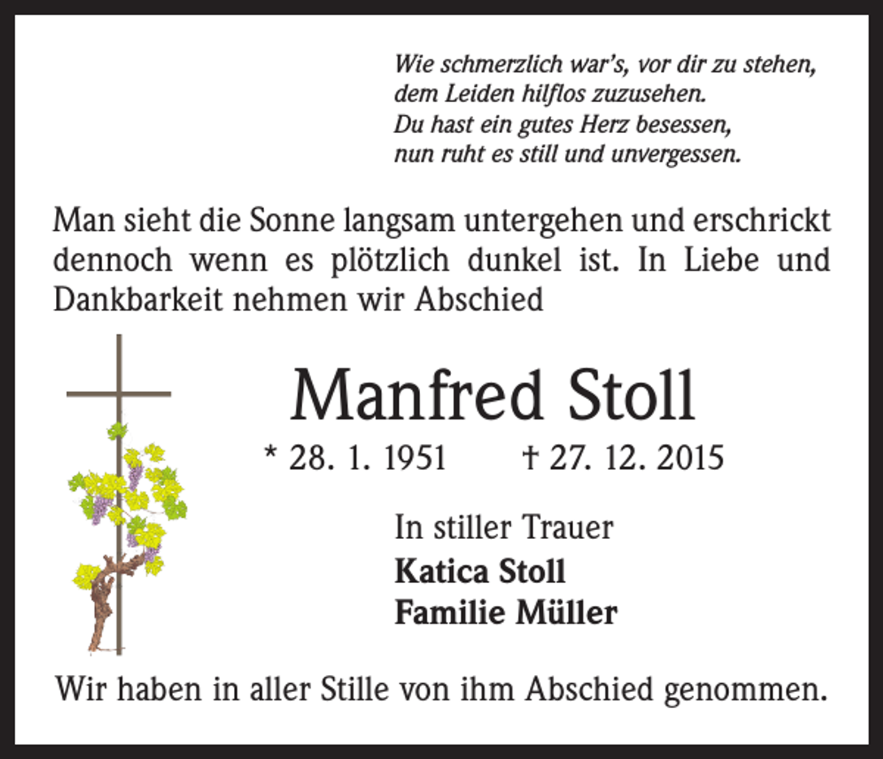 <p>Wie schmerzlich war’s, vor dir zu stehen,<br />dem Leiden hilflos zuzusehen.<br />Du hast ein gutes Herz besessen,<br />nun ruht es still und unvergessen.</p><p>Man sieht die Sonne langsam untergehen und erschrickt<br />dennoch wenn es plötzlich dunkel ist. In Liebe und<br />Dankbarkeit nehmen wir Abschied</p><p>Manfred Stoll</p><p>* 28. 1. 1951 † 27. 12. 2015<br />In stiller Trauer<br />Katica Stoll<br />Familie Müller<br />Wir haben in aller Stille von ihm Abschied genommen.</p>