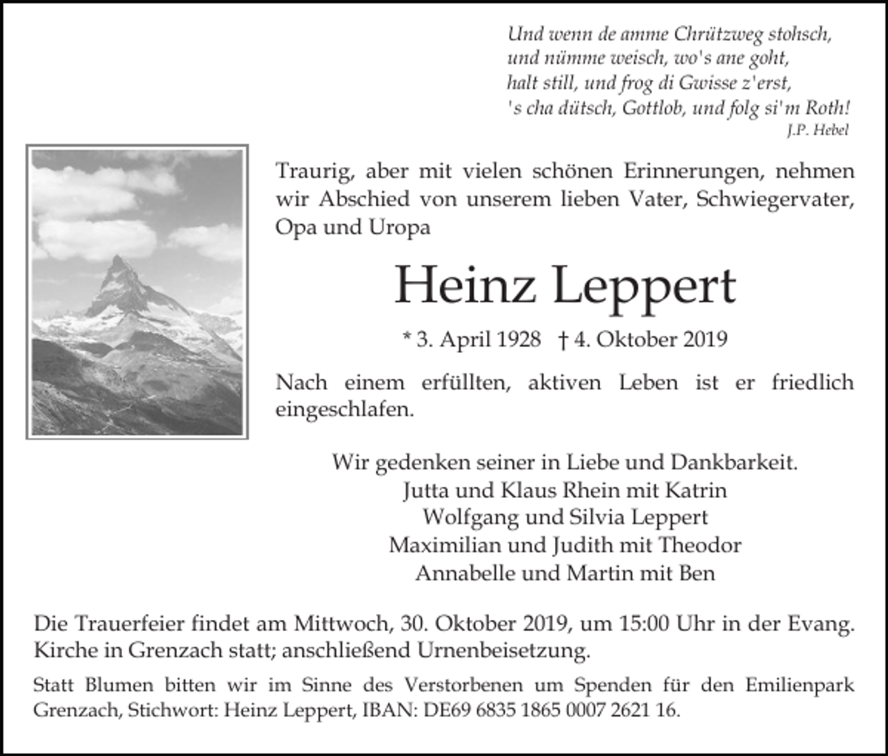 <p>Und wenn de amme Chrützweg stohsch,<br />und nümme weisch, wo's ane goht,<br />halt still, und frog di Gwisse z'erst,<br />'s cha dütsch, Gottlob, und folg si'm Roth!<br />J.P. Hebel</p><p>Traurig, aber mit vielen schönen Erinnerungen, nehmen<br />wir Abschied von unserem lieben Vater, Schwiegervater,<br />Opa und Uropa</p><p>Heinz Leppert<br />* 3. April 1928 † 4. Oktober 2019<br />Nach einem erfüllten, aktiven Leben ist er friedlich<br />eingeschlafen.<br />Wir gedenken seiner in Liebe und Dankbarkeit.<br />Jutta und Klaus Rhein mit Katrin<br />Wolfgang und Silvia Leppert<br />Maximilian und Judith mit Theodor<br />Annabelle und Martin mit Ben<br />Die Trauerfeier findet am Mittwoch, 30. Oktober 2019, um 15:00 Uhr in der Evang.<br />Kirche in Grenzach statt; anschließend Urnenbeisetzung.<br />Statt Blumen bitten wir im Sinne des Verstorbenen um Spenden für den Emilienpark<br />Grenzach, Stichwort: Heinz Leppert, IBAN: DE69 6835 1865 0007 2626.</p>