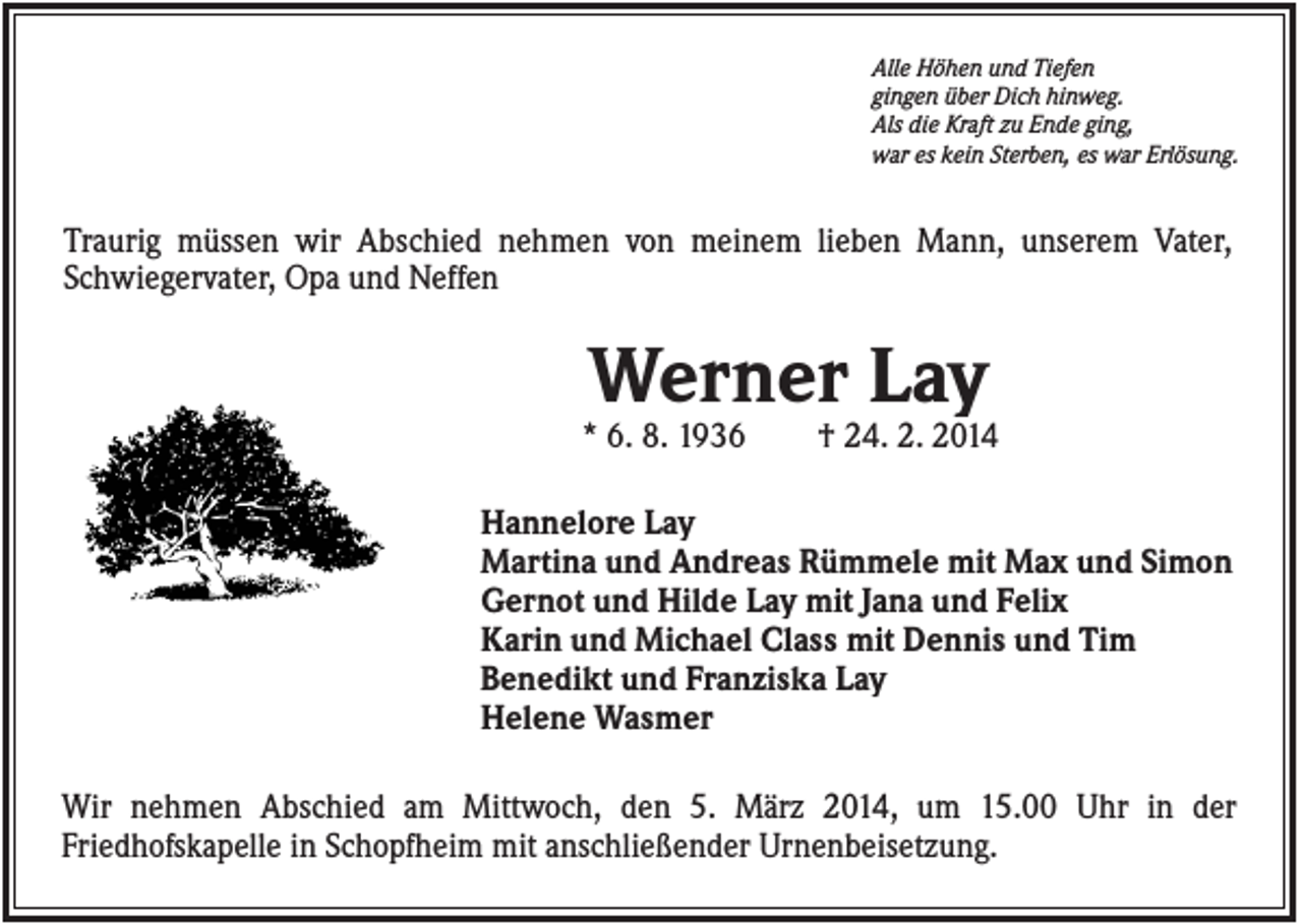 <p>Alle Höhen und Tiefen<br />gingen über Dich hinweg.<br />Als die Kraft zu Ende ging,<br />war es kein Sterben, es war Erlösung.</p><p>Traurig müssen wir Abschied nehmen von meinem lieben Mann, unserem Vater,<br />Schwiegervater, Opa und Neffen</p><p>Werner Lay<br />* 6. 8. 1936</p><p>† 24. 2. 2014</p><p>Hannelore Lay<br />Martina und Andreas Rümmele mit Max und Simon<br />Gernot und Hilde Lay mit Jana und Felix<br />Karin und Michael Class mit Dennis und Tim<br />Benedikt und Franziska Lay<br />Helene Wasmer<br />Wir nehmen Abschied am Mittwoch, den 5. März 2014, um 15.00 Uhr in der<br />Friedhofskapelle in Schopfheim mit anschließender Urnenbeisetzung.</p>
