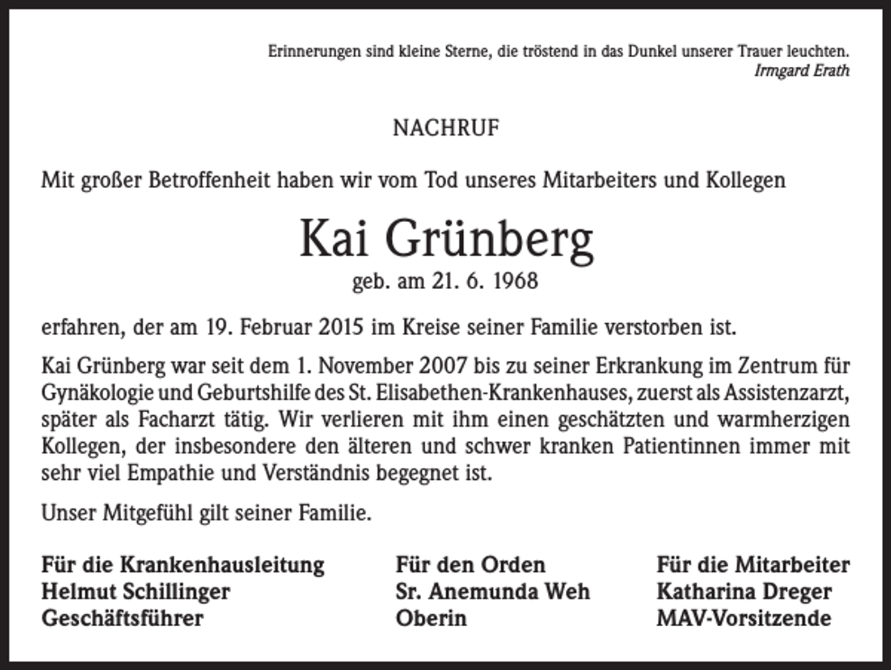 <p>Erinnerungen sind kleine Sterne, die tröstend in das Dunkel unserer Trauer leuchten.</p><p>Irmgard Erath</p><p>NACHRUF<br />Mit großer Betroffenheit haben wir vom Tod unseres Mitarbeiters und Kollegen</p><p>Kai Grünberg<br />geb. am 21. 6. 1968</p><p>erfahren, der am 19. Februar 2015 im Kreise seiner Familie verstorben ist.<br />Kai Grünberg war seit dem 1. November 2007 bis zu seiner Erkrankung im Zentrum für<br />Gynäkologie und Geburtshilfe des St. Elisabethen-Krankenhauses, zuerst als ­Assistenzarzt,<br />später als Facharzt tätig. Wir verlieren mit ihm einen geschätzten und warmherzigen<br />Kollegen, der insbesondere den älteren und schwer kranken Patientinnen immer mit<br />sehr viel Empathie und Verständnis begegnet ist.<br />Unser Mitgefühl gilt seiner Familie.<br />Für die Krankenhausleitung<br />Helmut Schillinger<br />Geschäftsführer</p><p>Für den Orden<br />Sr. Anemunda Weh<br />Oberin</p><p>Für die Mitarbeiter<br />Katharina Dreger<br />MAV-Vorsitzende</p>