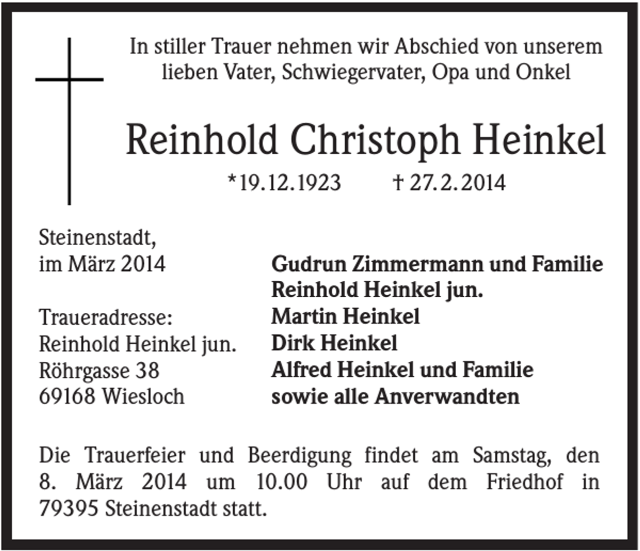 <p>In stiller Trauer nehmen wir Abschied von unserem<br />lieben Vater, Schwiegervater, Opa und Onkel</p><p>Reinhold Christoph Heinkel<br />*19.12.1923<br />Steinenstadt,<br />im März 2014<br />Traueradresse:<br />Reinhold Heinkel jun.<br />Röhrgasse 38<br />69168 Wiesloch</p><p>† 27. 2. 2014</p><p>Gudrun Zimmermann und Familie<br />Reinhold Heinkel jun.<br />Martin Heinkel<br />Dirk Heinkel<br />Alfred Heinkel und Familie<br />sowie alle Anverwandten</p><p>Die Trauerfeier und Beerdigung findet am Samstag, den<br />8. März 2014 um 10.00 Uhr auf dem Friedhof in<br />79395 Steinenstadt statt.</p>
