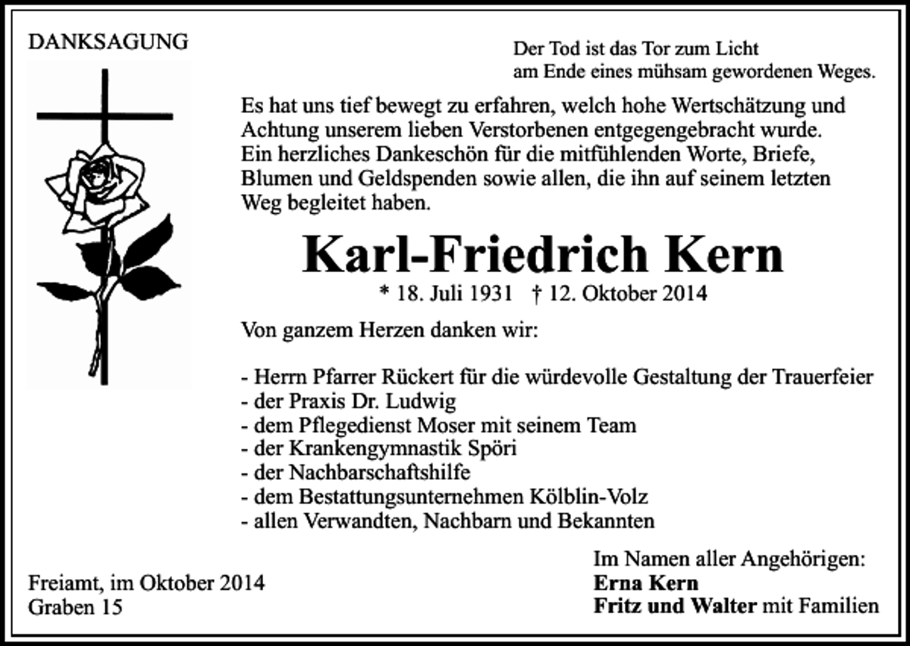 <p>DANKSAGUNG</p><p>Der Tod ist das Tor zum Licht<br />am Ende eines mühsam gewordenen Weges.</p><p>Es hat uns tief bewegt zu erfahren, welch hohe Wertschätzung und<br />Achtung unserem lieben Verstorbenen entgegengebracht wurde.<br />Ein herzliches Dankeschön für die mitfühlenden Worte, Briefe,<br />Blumen und Geldspenden sowie allen, die ihn auf seinem letzten<br />Weg begleitet haben.</p><p>Karl-Friedrich Kern<br />* 18. Juli 1931 † 12. Oktober 2014</p><p>Von ganzem Herzen danken wir:<br />- Herrn Pfarrer Rückert für die würdevolle Gestaltung der Trauerfeier<br />- der Praxis Dr. Ludwig<br />- dem Pflegedienst Moser mit seinem Team<br />- der Krankengymnastik Spöri<br />- der Nachbarschaftshilfe<br />- dem Bestattungsunternehmen Kölblin-Volz<br />- allen Verwandten, Nachbarn und Bekannten<br />Freiamt, im Oktober 2014<br />Graben 15</p><p>Im Namen aller Angehörigen:<br />Erna Kern<br />Fritz und Walter mit Familien</p>