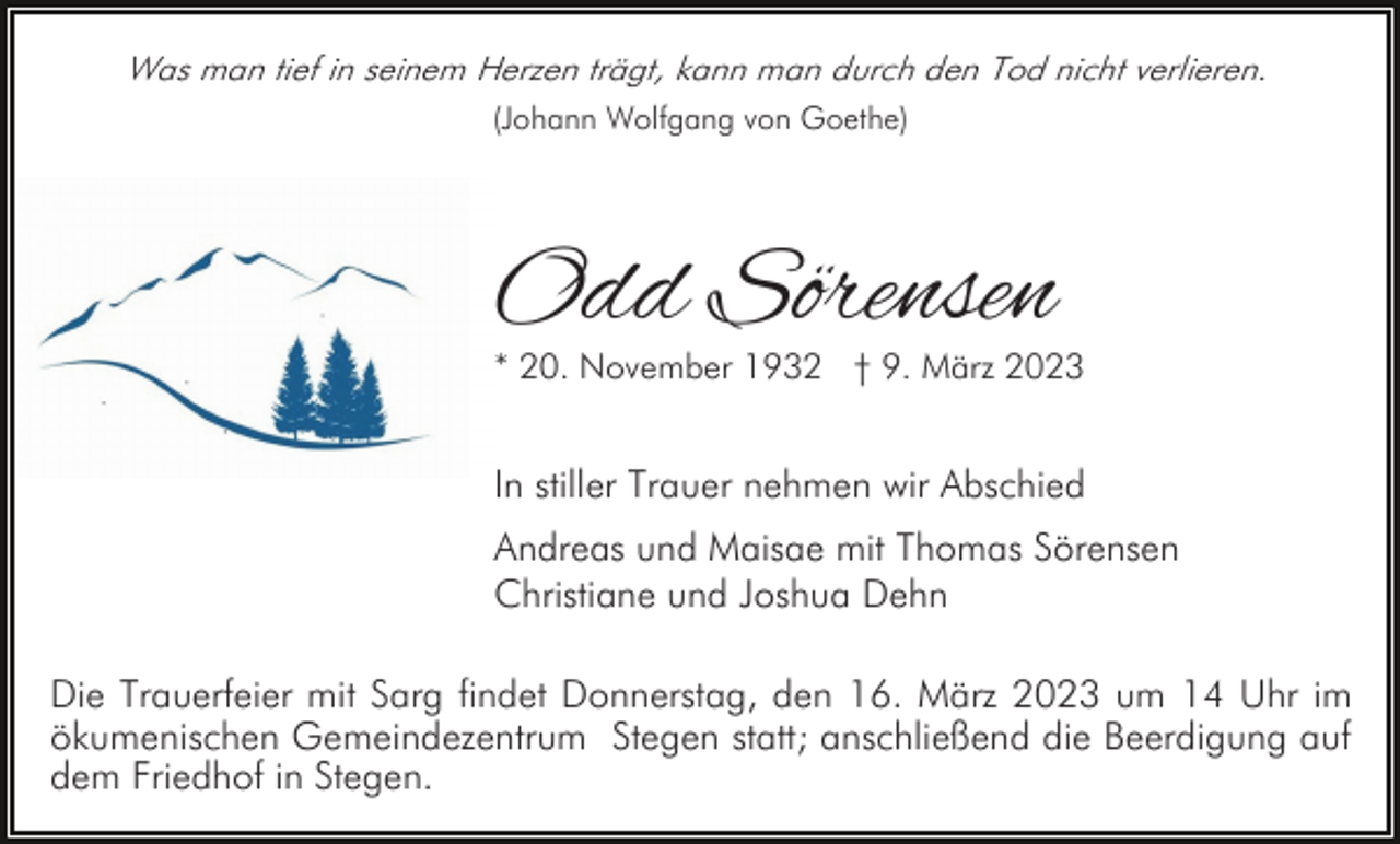 <p>Was man tief in seinem Herzen trägt, kann man durch den Tod nicht verlieren.<br />(Johann Wolfgang von Goethe)</p><p>Odd Sörensen</p><p>* 20. November 1932 † 9. März 2023</p><p>In stiller Trauer nehmen wir Abschied<br />Andreas und Maisae mit Thomas Sörensen<br />Christiane und Joshua Dehn<br />Die Trauerfeier mit Sarg findet Donnerstag, den 16. März 2023 um 14 Uhr im<br />ökumenischen Gemeindezentrum Stegen statt; anschließend die Beerdigung auf<br />dem Friedhof in Stegen.</p>