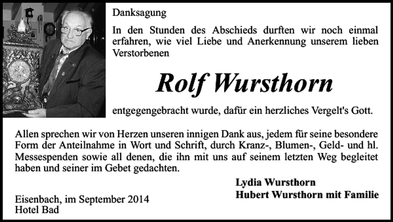 <p>Danksagung<br />In den Stunden des Abschieds durften wir noch einmal<br />erfahren, wie viel Liebe und Anerkennung unserem lieben<br />Verstorbenen</p><p>Rolf Wursthorn<br />entgegengebracht wurde, dafür ein herzliches Vergelt's Gott.<br />Allen sprechen wir von Herzen unseren innigen Dank aus, jedem für seine besondere<br />Form der Anteilnahme in Wort und Schrift, durch Kranz-, Blumen-, Geld- und hl.<br />Messespenden sowie all denen, die ihn mit uns auf seinem letzten Weg begleitet<br />haben und seiner im Gebet gedachten.<br />Lydia Wursthorn<br />Hubert Wursthorn mit Familie<br />Eisenbach, im September 2014<br />Hotel Bad</p>