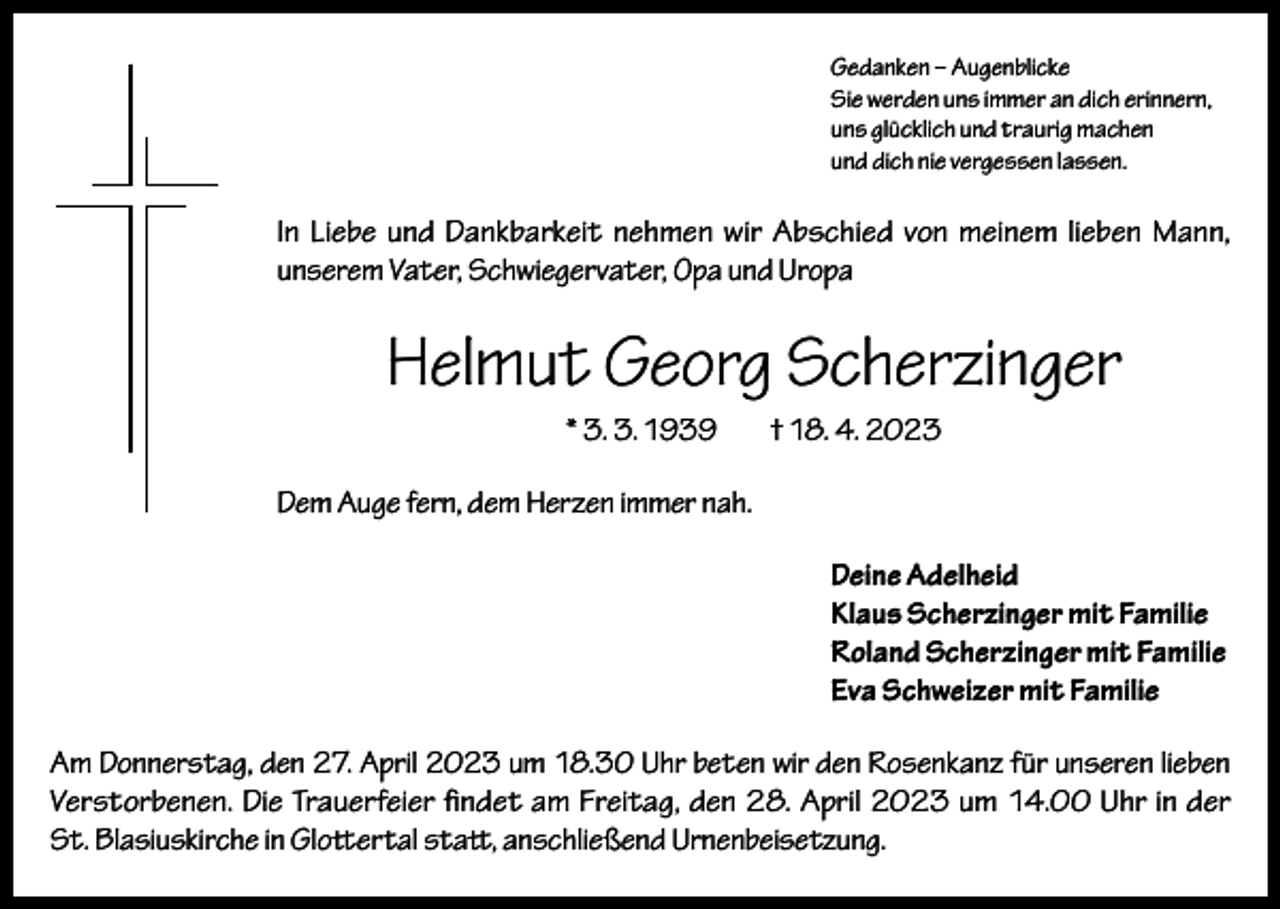 <p>Gedanken – Augenblicke<br />Sie werden uns immer an dich erinnern,<br />uns glücklich und traurig machen<br />und dich nie vergessen lassen.</p><p>In Liebe und Dankbarkeit nehmen wir Abschied von meinem lieben Mann,<br />unserem Vater, Schwiegervater, Opa und Uropa</p><p>Helmut Georg Scherzinger<br />* 3. 3. 1939</p><p>† 18. 4. 2023</p><p>Dem Auge fern, dem Herzen immer nah.<br />Deine Adelheid<br />Klaus Scherzinger mit Familie<br />Roland Scherzinger mit Familie<br />Eva Schweizer mit Familie<br />Am Donnerstag, den 27. April 2023 um 18.30 Uhr beten wir den Rosenkanz für unseren lieben<br />Verstorbenen. Die Trauerfeier findet am Freitag, den 28. April 2023 um 14.00 Uhr in der<br />St. Blasius­kirche in Glottertal statt, anschließend Urnenbeisetzung.</p>