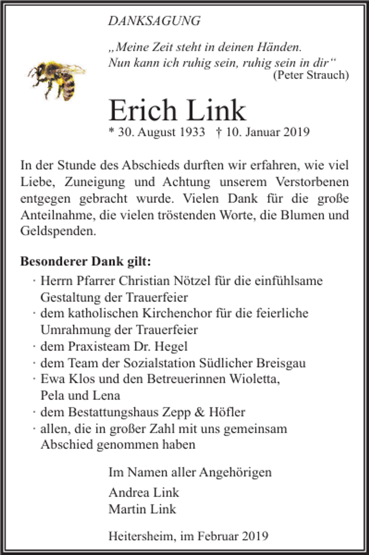 <p>DANKSAGUNG<br />„Meine Zeit steht in deinen Händen.<br />Nun kann ich ruhig sein, ruhig sein in dir“<br />(Peter Strauch)</p><p>Erich<br />Link<br />* 30. August 1933 † 10. Januar 2019<br />In der Stunde des Abschieds durften wir erfahren, wie viel<br />Liebe, Zuneigung und Achtung unserem Verstorbenen<br />entgegen gebracht wurde. Vielen Dank für die große<br />Anteilnahme, die vielen tröstenden Worte, die Blumen und<br />Geldspenden.<br />Besonderer Dank gilt:<br />∙ Herrn Pfarrer Christian Nötzel für die einfühlsame<br />Gestaltung der Trauerfeier<br />∙ dem katholischen Kirchenchor für die feierliche<br />Umrahmung der Trauerfeier<br />∙ dem Praxisteam Dr. Hegel<br />∙ dem Team der Sozialstation Südlicher Breisgau<br />∙ Ewa Klos und den Betreuerinnen Wioletta,<br />Pela und Lena<br />∙ dem Bestattungshaus Zepp &amp; Höfler<br />∙ allen, die in großer Zahl mit uns gemeinsam<br />Abschied genommen haben<br />Im Namen aller Angehörigen<br />Andrea Link<br />Martin Link<br />Heitersheim, im Februar 2019</p>