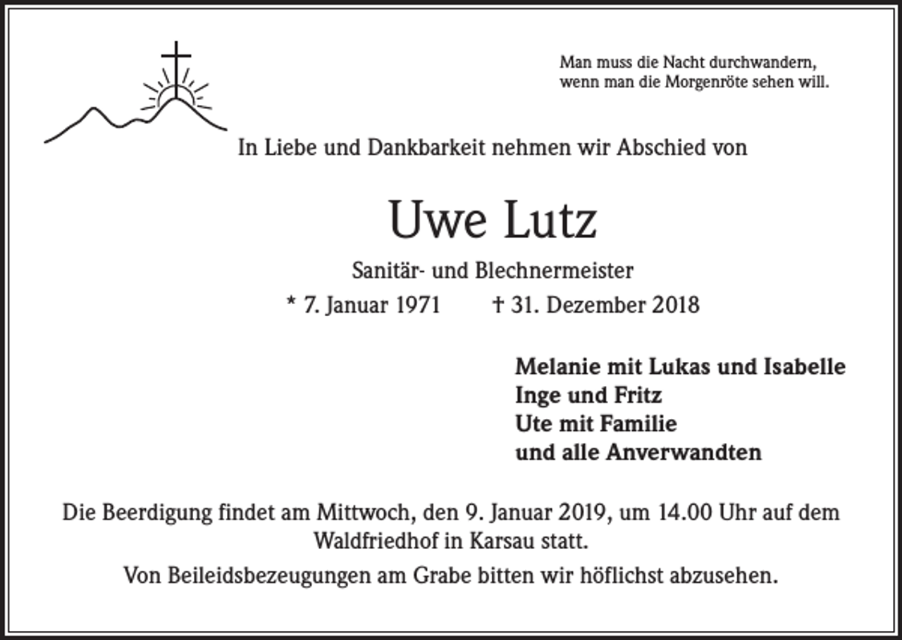 <p>Man muss die Nacht durchwandern,<br />wenn man die Morgenröte sehen will.</p><p>In Liebe und Dankbarkeit nehmen wir Abschied von</p><p>Uwe Lutz<br />Sanitär- und Blechnermeister<br />* 7. Januar 1971 † 31. Dezember 2018<br />Melanie mit Lukas und Isabelle<br />Inge und Fritz<br />Ute mit Familie<br />und alle Anverwandten<br />Die Beerdigung findet am Mittwoch, den 9. Januar 2019, um 14.00 Uhr auf dem<br />Waldfriedhof in Karsau statt.<br />Von Beileidsbezeugungen am Grabe bitten wir höflichst abzusehen.</p>