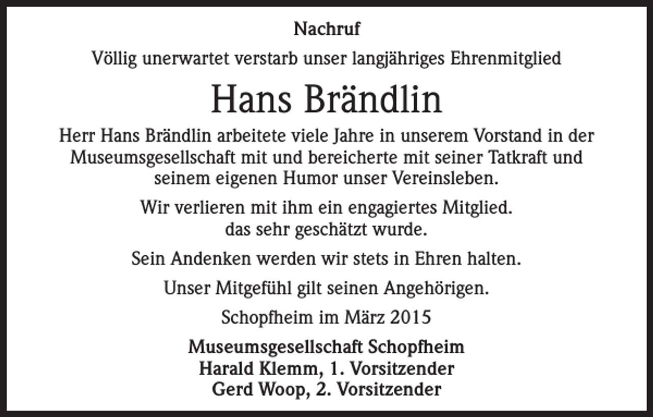 <p>Nachruf<br />Völlig unerwartet verstarb unser langjähriges Ehrenmitglied</p><p>Hans Brändlin<br />Herr Hans Brändlin arbeitete viele Jahre in unserem Vorstand in der<br />Museumsgesellschaft mit und bereicherte mit seiner Tatkraft und<br />seinem eigenen Humor unser Vereinsleben.<br />Wir verlieren mit ihm ein engagiertes Mitglied.<br />das sehr geschätzt wurde.<br />Sein Andenken werden wir stets in Ehren halten.<br />Unser Mitgefühl gilt seinen Angehörigen.<br />Schopfheim im März 2015<br />Museumsgesellschaft Schopfheim<br />Harald Klemm, 1. Vorsitzender<br />Gerd Woop, 2. Vorsitzender</p>