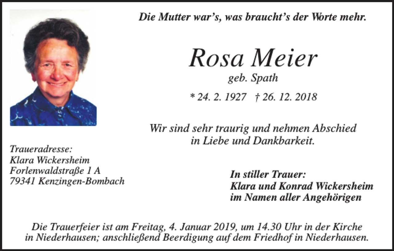 <p>Die Mutter war’s, was braucht’s der Worte mehr.</p><p>Rosa Meier<br />geb. Spath<br />* 24. 2. 1927 † 26. 12. 2018</p><p>Traueradresse:<br />Klara Wickersheim<br />Forlenwaldstraße 1 A<br />79341 Kenzingen-Bombach</p><p>Wir sind sehr traurig und nehmen Abschied<br />in Liebe und Dankbarkeit.<br />In stiller Trauer:<br />Klara und Konrad Wickersheim<br />im Namen aller Angehörigen</p><p>Die Trauerfeier ist am Freitag, 4. Januar 2019, um 14.30 Uhr in der Kirche<br />in Niederhausen; anschließend Beerdigung auf dem Friedhof in Niederhausen.</p>