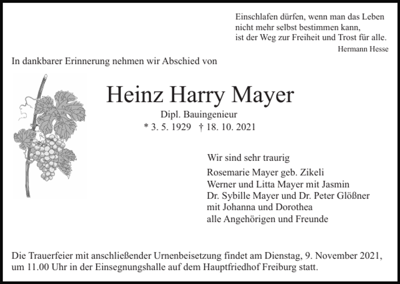 <p>Einschlafen dürfen, wenn man das Leben<br />nicht mehr selbst bestimmen kann,<br />ist der Weg zur Freiheit und Trost für alle.<br />Hermann Hesse</p><p>In dankbarer Erinnerung nehmen wir Abschied von</p><p>Heinz Harry Mayer<br />Dipl. Bauingenieur<br />* 3. 5. 1929 † 18. 10. 2021<br />Wir sind sehr traurig<br />Rosemarie Mayer geb. Zikeli<br />Werner und Litta Mayer mit Jasmin<br />Dr. Sybille Mayer und Dr. Peter Glößner<br />mit Johanna und Dorothea<br />alle Angehörigen und Freunde</p><p>Die Trauerfeier mit anschließender Urnenbeisetzung findet am Dienstag, 9. November 2021,<br />um 11.00 Uhr in der Einsegnungshalle auf dem Hauptfriedhof Freiburg statt.</p>