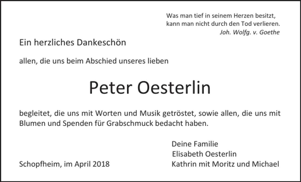 <p>Ein herzliches Dankeschön</p><p>Was man tief in seinem Herzen besitzt,<br />kann man nicht durch den Tod verlieren.<br />Joh. Wolfg. v. Goethe</p><p>allen, die uns beim Abschied unseres lieben</p><p>Peter Oesterlin<br />begleitet, die uns mit Worten und Musik getröstet, sowie allen, die uns mit<br />Blumen und Spenden für Grabschmuck bedacht haben.</p><p>Schopfheim, im April 2018</p><p>Deine Familie<br />Elisabeth Oesterlin<br />Kathrin mit Moritz und Michael</p>