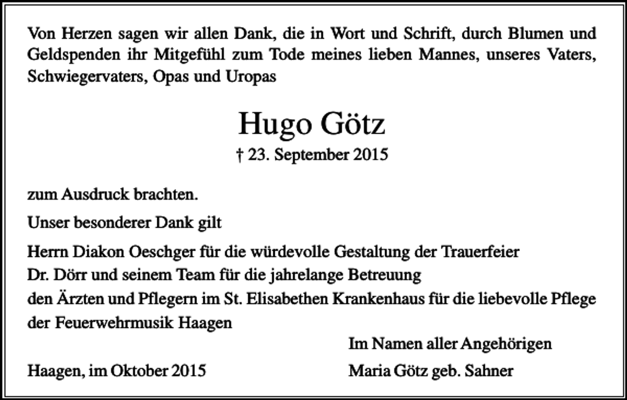 <p>Von Herzen sagen wir allen Dank, die in Wort und Schrift, durch Blumen und<br />Geldspenden ihr Mitgefühl zum Tode meines lieben Mannes, unseres Vaters,<br />Schwiegervaters, Opas und Uropas</p><p>Hugo Götz<br />† 23. September 2015<br />zum Ausdruck brachten.<br />Unser besonderer Dank gilt<br />Herrn Diakon Oeschger für die würdevolle Gestaltung der Trauerfeier<br />Dr. Dörr und seinem Team für die jahrelange Betreuung<br />den Ärzten und Pflegern im St. Elisabethen Krankenhaus für die liebevolle Pflege<br />der Feuerwehrmusik Haagen<br />Im Namen aller Angehörigen<br />Haagen, im Oktober 2015</p><p>Maria Götz geb. Sahner</p>