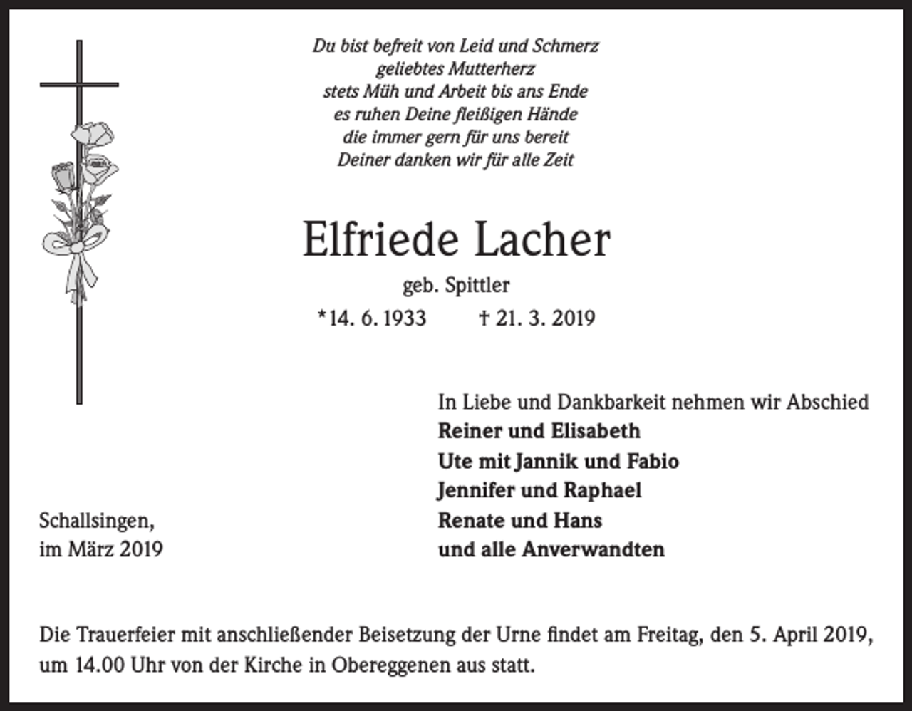 <p>Du bist befreit von Leid und Schmerz<br />geliebtes Mutterherz<br />stets Müh und Arbeit bis ans Ende<br />es ruhen Deine fleißigen Hände<br />die immer gern für uns bereit<br />Deiner danken wir für alle Zeit</p><p>Elfriede Lacher<br />geb. Spittler<br />*14. 6. 1933<br />† 21. 3. 2019</p><p>Schallsingen,<br />im März 2019</p><p>In Liebe und Dankbarkeit nehmen wir Abschied<br />Reiner und Elisabeth<br />Ute mit Jannik und Fabio<br />Jennifer und Raphael<br />Renate und Hans<br />und alle Anverwandten</p><p>Die Trauerfeier mit anschließender Beisetzung der Urne findet am Freitag, den 5. April 2019,<br />um 14.00 Uhr von der Kirche in Obereggenen aus statt.</p>