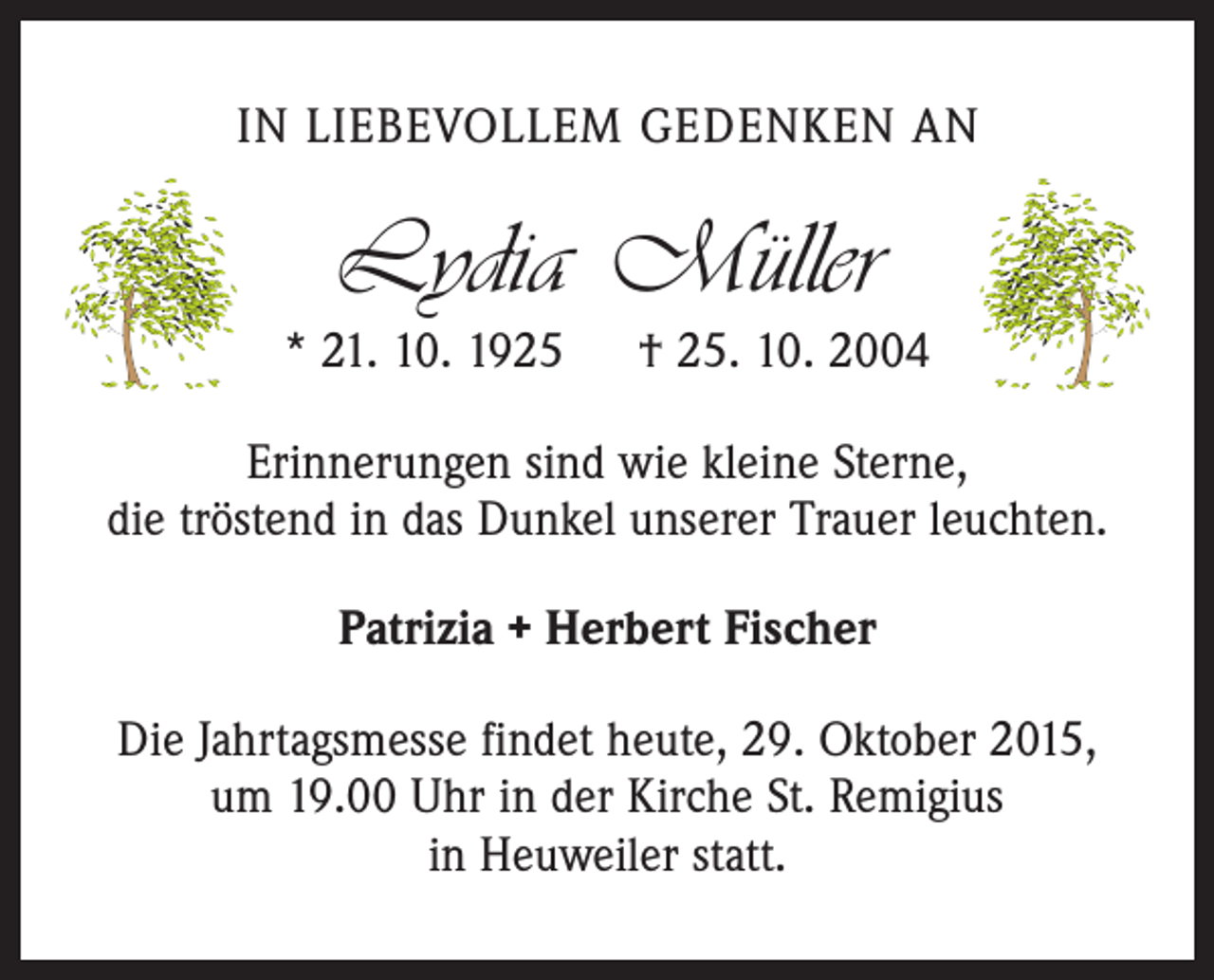 <p>IN LIEBEVOLLEM GEDENKEN AN</p><p>Lydia Müller</p><p>* 21. 10. 1925 † 25. 10. 2004<br />Erinnerungen sind wie kleine Sterne,<br />die tröstend in das Dunkel unserer Trauer leuchten.<br />Patrizia + Herbert Fischer<br />Die Jahrtagsmesse findet heute, 29. Oktober 2015,<br />um 19.00 Uhr in der Kirche St. Remigius<br />in Heuweiler statt.</p>