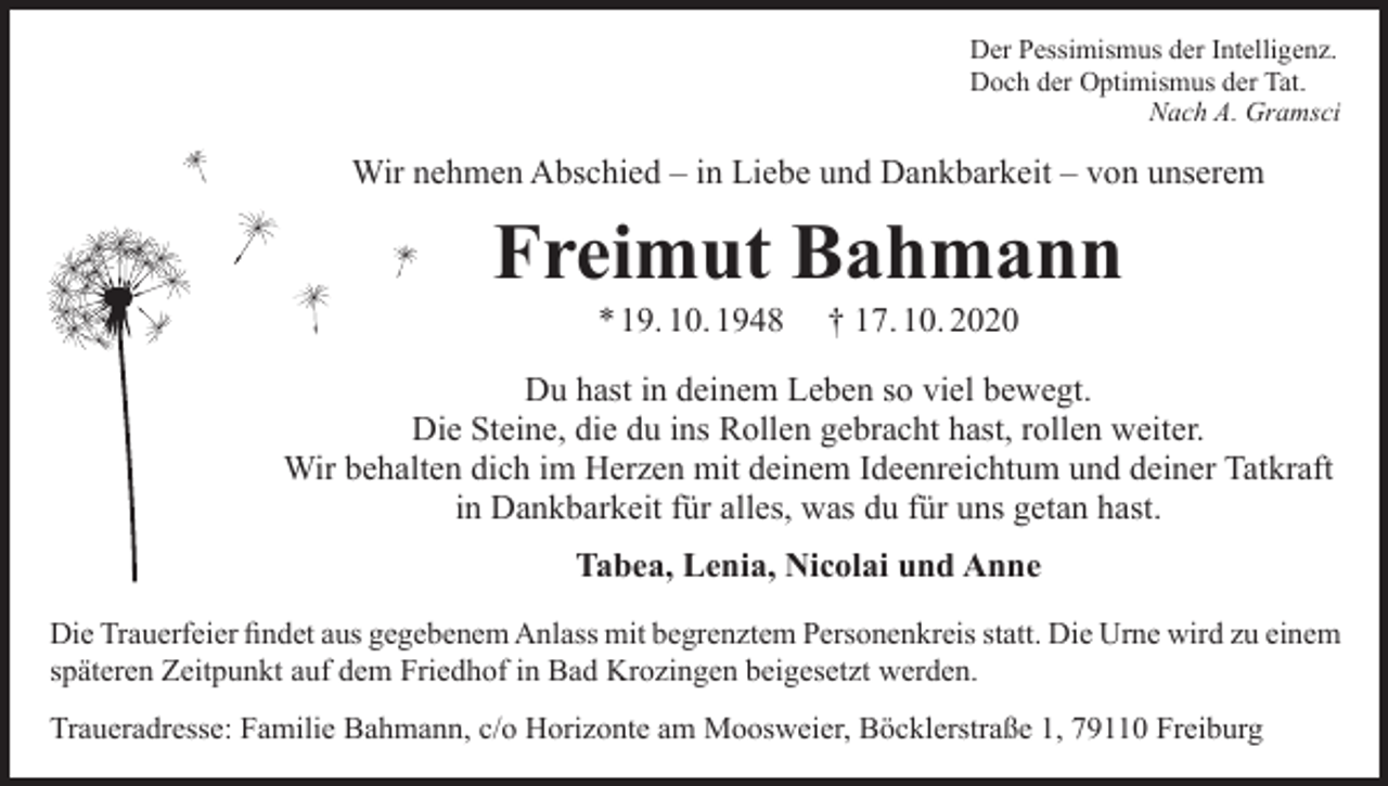<p>Der Pessimismus der Intelligenz.<br />Doch der Optimismus der Tat.<br />Nach A. Gramsci</p><p>Wir nehmen Abschied – in Liebe und Dankbarkeit – von unserem</p><p>Freimut Bahmann<br />* 19. 10. 1948</p><p>† 17. 10. 2020</p><p>Du hast in deinem Leben so viel bewegt.<br />Die Steine, die du ins Rollen gebracht hast, rollen weiter.<br />Wir behalten dich im Herzen mit deinem Ideenreichtum und deiner Tatkraft<br />in Dankbarkeit für alles, was du für uns getan hast.<br />Tabea, Lenia, Nicolai und Anne<br />Die Trauerfeier findet aus gegebenem Anlass mit begrenztem Personenkreis statt. Die Urne wird zu einem<br />späteren Zeitpunkt auf dem Friedhof in Bad Krozingen beigesetzt werden.<br />Traueradresse: Familie Bahmann, c/o Horizonte am Moosweier, Böcklerstraße 1, 79110 Freiburg</p>