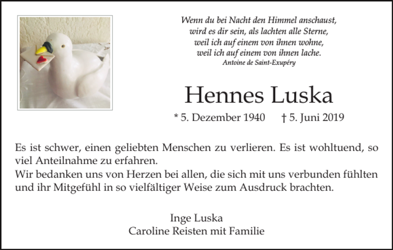 <p>Wenn du bei Nacht den Himmel anschaust,<br />wird es dir sein, als lachten alle Sterne,<br />weil ich auf einem von ihnen wohne,<br />weil ich auf einem von ihnen lache.<br />Antoine de Saint-Exupéry</p><p>Hennes Luska<br />* 5. Dezember 1940</p><p>† 5. Juni 2019</p><p>Es ist schwer, einen geliebten Menschen zu verlieren. Es ist wohltuend, so<br />viel Anteilnahme zu erfahren.<br />Wir bedanken uns von Herzen bei allen, die sich mit uns verbunden fühlten<br />und ihr Mitgefühl in so vielfältiger Weise zum Ausdruck brachten.<br />Inge Luska<br />Caroline Reisten mit Familie</p>