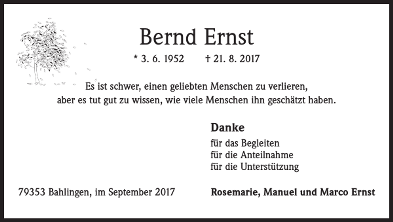 <p>Bernd Ernst<br />* 3. 6. 1952 † 21. 8. 2017<br />Es ist schwer, einen geliebten Menschen zu verlieren,<br />aber es tut gut zu wissen, wie viele Menschen ihn geschätzt haben.</p><p>Danke<br />für das Begleiten<br />für die Anteilnahme<br />für die Unterstützung<br />79353 Bahlingen, im September 2017</p><p>Rosemarie, Manuel und Marco Ernst</p>