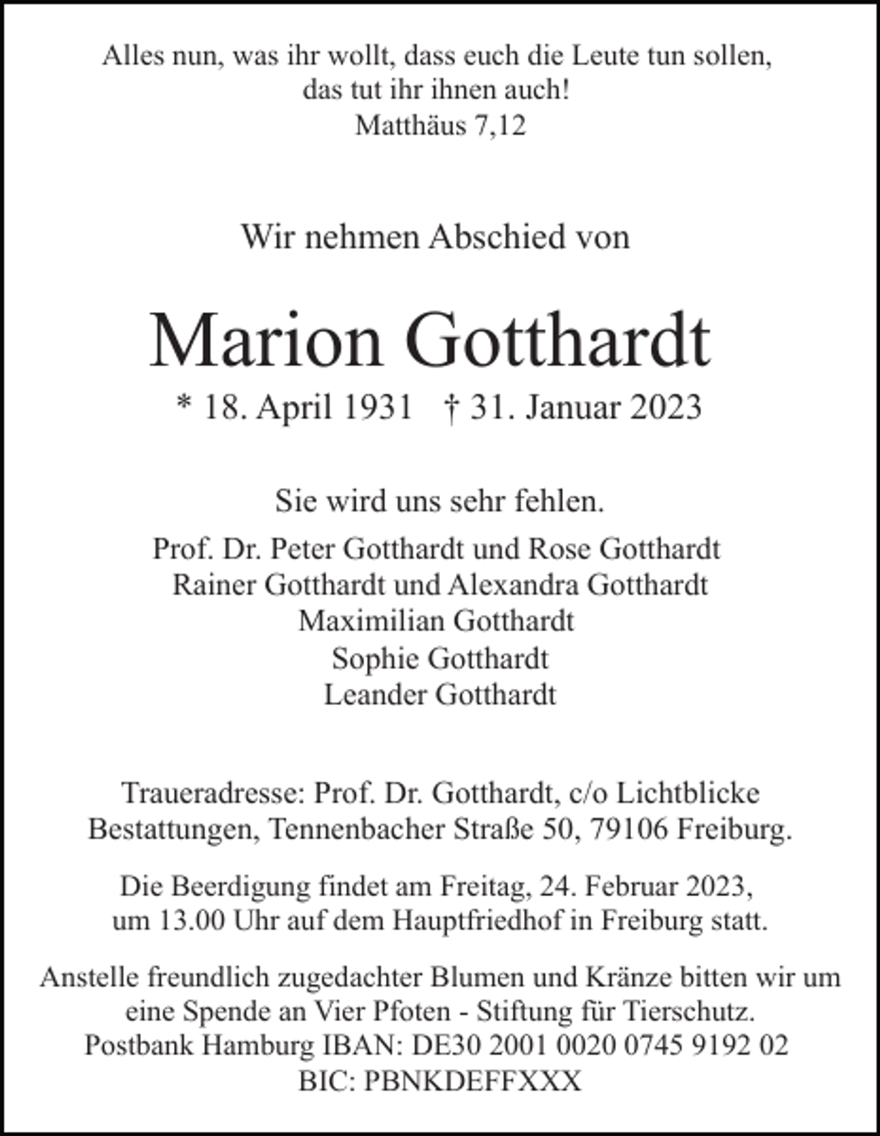 <p>Alles nun, was ihr wollt, dass euch die Leute tun sollen,<br />das tut ihr ihnen auch!<br />Matthäus 7,12</p><p>Wir nehmen Abschied von</p><p>Marion Gotthardt<br />* 18. April 1931 † 31. Januar 2023<br />Sie wird uns sehr fehlen.<br />Prof. Dr. Peter Gotthardt und Rose Gotthardt<br />Rainer Gotthardt und Alexandra Gotthardt<br />Maximilian Gotthardt<br />Sophie<br />Gotthardt<br />In stiller<br />Trauer<br />Leander Gotthardt</p><p>Dr. Peter Gotthardt</p><p>Traueradresse: Prof. Dr. Gotthardt, c/o Lichtblicke<br />Bestattungen, Tennenbacher Straße 50, 79106 Freiburg.<br />Die Beerdigung findet am Freitag, 24. Februar 2023,<br />um 13.00 Uhr auf dem Hauptfriedhof in Freiburg statt.<br />Anstelle freundlich zugedachter Blumen und Kränze bitten wir um<br />eine Spende an Vier Pfoten - Stiftung für Tierschutz.<br />Postbank Hamburg IBAN: DE30 2001 002745 9192 02<br />BIC: PBNKDEFFXXX</p>