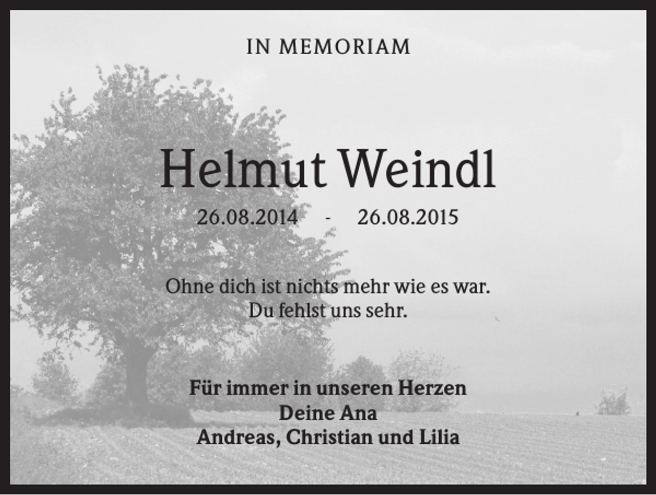 <p>IN MEMO R IA M</p><p>Helmut Weindl<br />26.08.2014</p><p>-</p><p>26.08.2015</p><p>Ohne dich ist nichts mehr wie es war.<br />Du fehlst uns sehr.</p><p>Für immer in unseren Herzen<br />Deine Ana<br />Andreas, Christian und Lilia</p>
