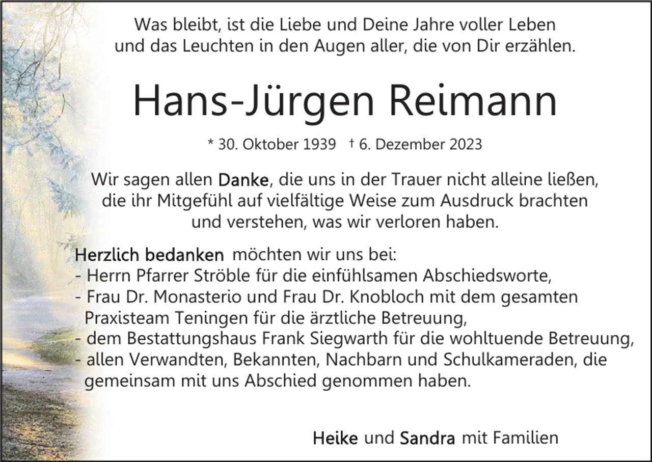 <p>Was bleibt, ist die Liebe und Deine Jahre voller Leben<br />und das Leuchten in den Augen aller, die von Dir erzählen.</p><p>Hans-Jürgen Reimann<br />* 30. Oktober 1939 † 6. Dezember 2023</p><p>Wir sagen allen<br />, die uns in der Trauer nicht alleine ließen,<br />die ihr Mitgefühl auf vielfältige Weise zum Ausdruck brachten<br />und verstehen, was wir verloren haben.<br />möchten wir uns bei:<br />- Herrn Pfarrer Ströble für die einfühlsamen Abschiedsworte,<br />- Frau Dr. Monasterio und Frau Dr. Knobloch mit dem gesamten<br />Praxisteam Teningen für die ärztliche Betreuung,<br />- dem Bestattungshaus Frank Siegwarth für die wohltuende Betreuung,<br />- allen Verwandten, Bekannten, Nachbarn und Schulkameraden, die<br />gemeinsam mit uns Abschied genommen haben.<br />und</p><p>mit Familien</p>