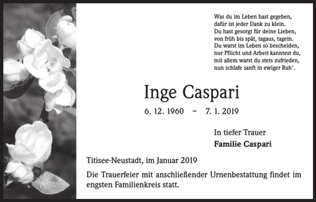 <p>Was du im Leben hast gegeben,<br />dafür ist jeder Dank zu klein.<br />Du hast gesorgt für deine Lieben,<br />von früh bis spät, tagaus, tagein.<br />Du warst im Leben so bescheiden,<br />nur Pflicht und Arbeit kanntest du,<br />mit allem warst du stets zufrieden,<br />nun schlafe sanft in ewiger Ruh’.</p><p>Inge Caspari<br />6. 12. 1960 – 7. 1. 2019<br />In tiefer Trauer<br />Familie Caspari<br />Titisee-Neustadt, im Januar 2019<br />Die Trauerfeier mit anschließender Urnenbestattung findet im<br />engsten Familienkreis statt.</p>