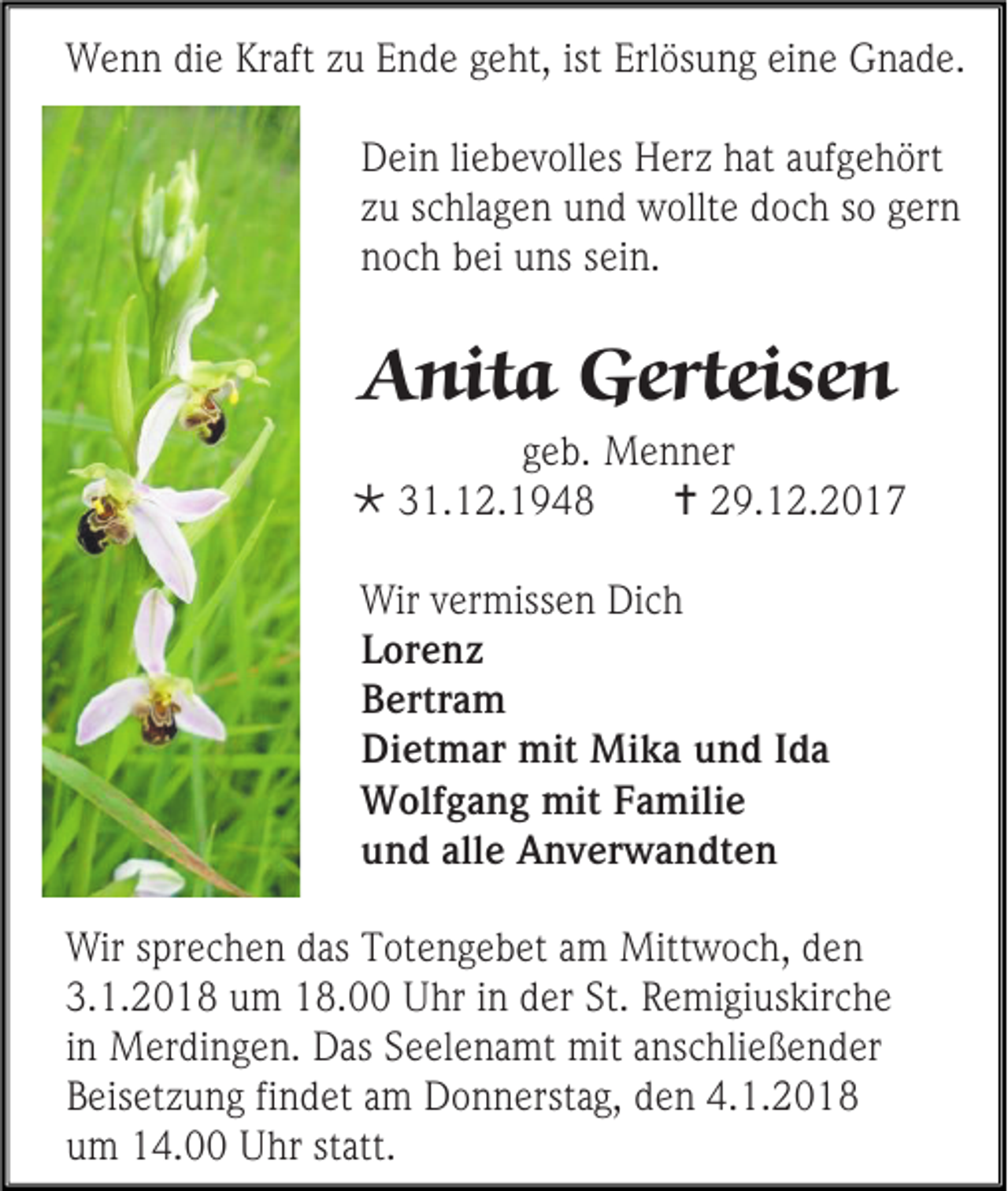 <p>Wenn die Kraft zu Ende geht, ist Erlösung eine Gnade.<br />Dein liebevolles Herz hat aufgehört<br />zu schlagen und wollte doch so gern<br />noch bei uns sein.</p><p>Anita Gerteisen<br />geb. Menner<br /> 31.12.1948<br /> 29.12.2017<br />Wir vermissen Dich<br />Lorenz<br />Bertram<br />Dietmar mit Mika und Ida<br />Wolfgang mit Familie<br />und alle Anverwandten<br />Wir sprechen das Totengebet am Mittwoch, den<br />3.1.2018 um 18.00 Uhr in der St. Remigiuskirche<br />in Merdingen. Das Seelenamt mit anschließender<br />Beisetzung findet am Donnerstag, den 4.1.2018<br />um 14.00 Uhr statt.</p>