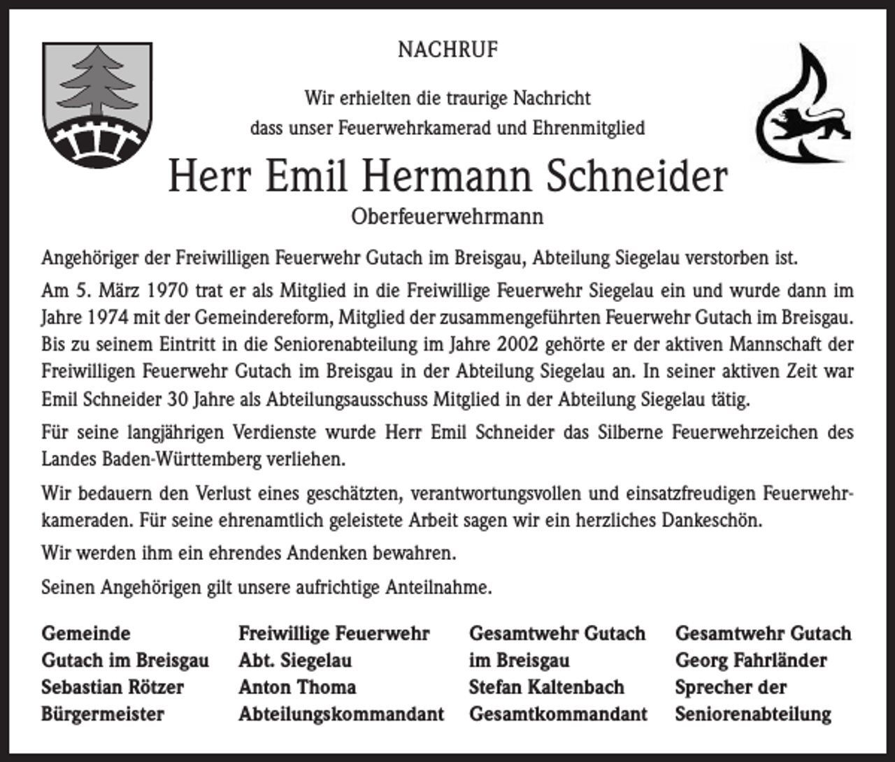 <p>NACHRUF<br />Wir erhielten die traurige Nachricht<br />dass unser Feuerwehrkamerad und Ehrenmitglied</p><p>Herr Emil Hermann Schneider<br />Oberfeuerwehrmann</p><p>Angehöriger der Freiwilligen Feuerwehr Gutach im Breisgau, Abteilung Siegelau verstorben ist.<br />Am 5. März 1970 trat er als Mitglied in die Freiwillige Feuerwehr Siegelau ein und wurde dann im<br />Jahre 1974 mit der Gemeindereform, Mitglied der zusammengeführten Feuerwehr Gutach im Breisgau.<br />Bis zu seinem Eintritt in die Seniorenabteilung im Jahre 2002 gehörte er der aktiven Mannschaft der<br />Freiwilligen Feuerwehr Gutach im Breisgau in der Abteilung Siegelau an. In seiner aktiven Zeit war<br />Emil Schneider 30 Jahre als Abteilungsausschuss Mitglied in der Abteilung Siegelau tätig.<br />Für seine langjährigen Verdienste wurde Herr Emil Schneider das Silberne Feuerwehrzeichen des<br />Landes Baden-Württemberg verliehen.<br />Wir bedauern den Verlust eines geschätzten, verantwortungsvollen und einsatzfreudigen Feuerwehrkameraden. Für seine ehrenamtlich geleistete Arbeit sagen wir ein herzliches Dankeschön.<br />Wir werden ihm ein ehrendes Andenken bewahren.<br />Seinen Angehörigen gilt unsere aufrichtige Anteilnahme.<br />Gemeinde<br />Gutach im Breisgau<br />Sebastian Rötzer<br />Bürgermeister</p><p>Freiwillige Feuerwehr<br />Gesamtwehr Gutach Gesamtwehr Gutach<br />Abt. Siegelau<br />im Breisgau<br />Georg Fahrländer<br />Anton Thoma<br />Stefan Kaltenbach<br />Sprecher der<br />Abteilungskommandant Gesamtkommandant Seniorenabteilung</p>