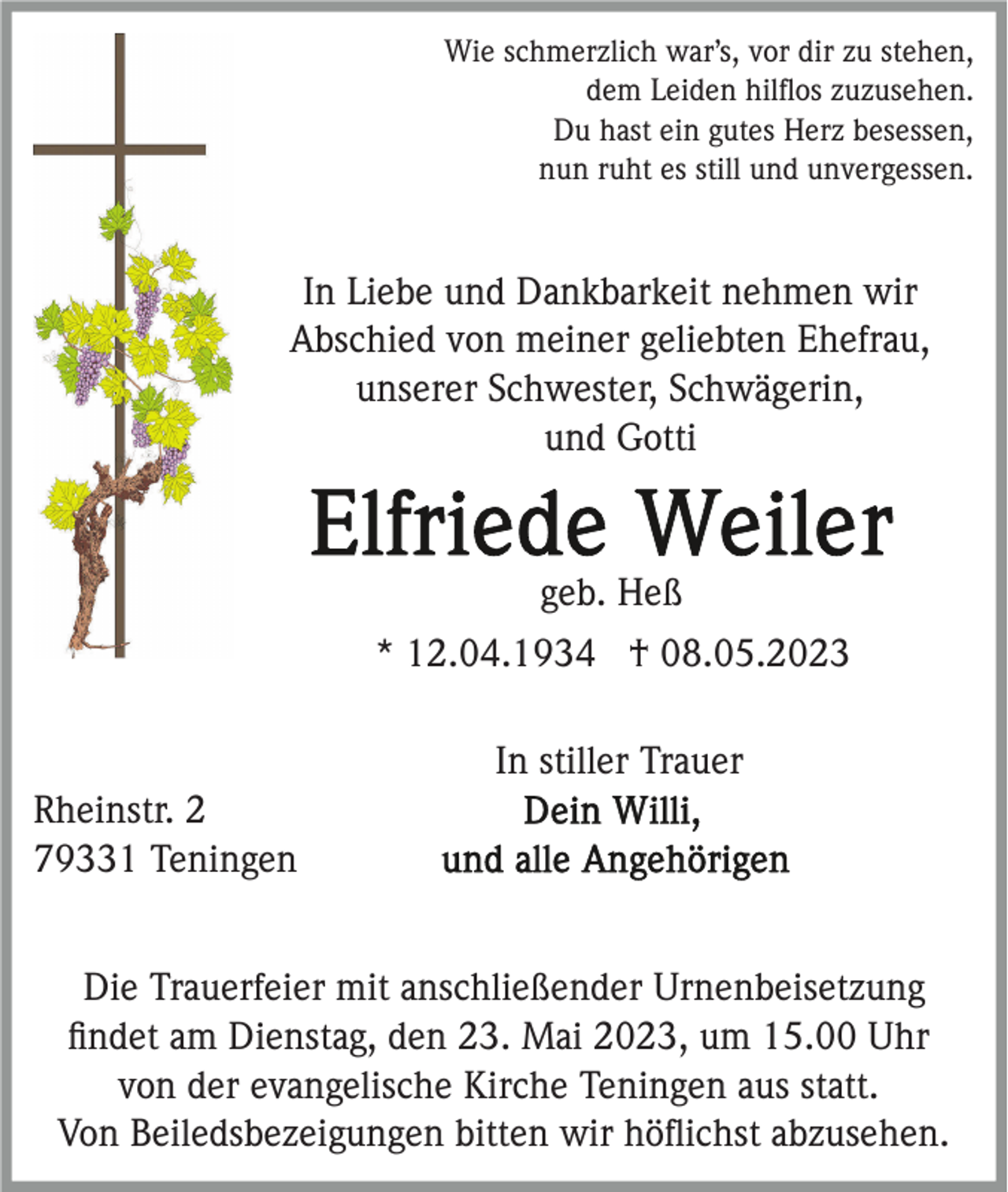 <p>Wie schmerzlich war’s, vor dir zu stehen,<br />dem Leiden hilﬂos zuzusehen.<br />Du hast ein gutes Herz besessen,<br />nun ruht es still und unvergessen.</p><p>In Liebe und Dankbarkeit nehmen wir<br />Abschied von meiner geliebten Ehefrau,<br />unserer Schwester, Schwägerin,<br />und Gotti</p><p>geb. Heß<br />* 12.04.1934 † 08.05.2023<br />In stiller Trauer<br />Rheinstr. 2<br />79331 Teningen<br />Die Trauerfeier mit anschließender Urnenbeisetzung<br />ﬁndet am Dienstag, den 23. Mai 2023, um 15.00 Uhr<br />von der evangelische Kirche Teningen aus statt.<br />Von Beiledsbezeigungen bitten wir höﬂichst abzusehen.</p>