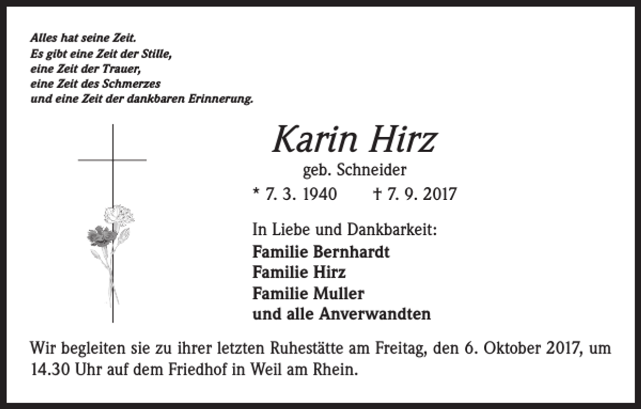 <p>Alles hat seine Zeit.<br />Es gibt eine Zeit der Stille,<br />eine Zeit der Trauer,<br />eine Zeit des Schmerzes<br />und eine Zeit der dankbaren Erinnerung.</p><p>Karin Hirz</p><p>geb. Schneider<br />* 7. 3. 1940 † 7. 9. 2017<br />In Liebe und Dankbarkeit:<br />Familie Bernhardt<br />Familie Hirz<br />Familie Muller<br />und alle Anverwandten<br />Wir begleiten sie zu ihrer letzten Ruhestätte am Freitag, den 6. Oktober 2017, um<br />14.30 Uhr auf dem Friedhof in Weil am Rhein.</p>