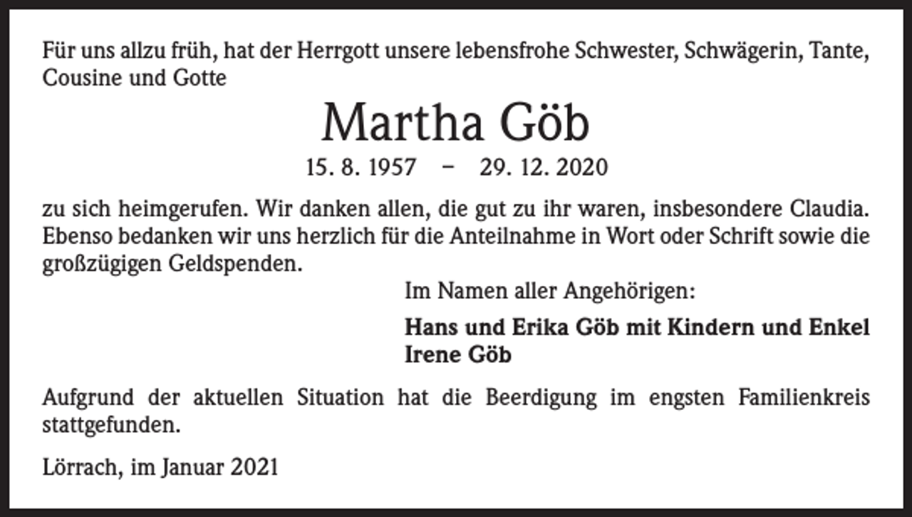 <p>Für uns allzu früh, hat der Herrgott unsere lebensfrohe Schwester, Schwägerin, Tante,<br />Cousine und Gotte</p><p>Martha Göb</p><p>15. 8. 1957 – 29. 12. 2020<br />zu sich heimgerufen. Wir danken allen, die gut zu ihr waren, insbesondere Claudia.<br />Ebenso bedanken wir uns herzlich für die Anteilnahme in Wort oder Schrift sowie die<br />großzügigen Geldspenden.<br />Im Namen aller Angehörigen:<br />Hans und Erika Göb mit Kindern und Enkel<br />Irene Göb<br />Aufgrund der aktuellen Situation hat die Beerdigung im engsten Familienkreis<br />­stattgefunden.<br />Lörrach, im Januar 2021</p>