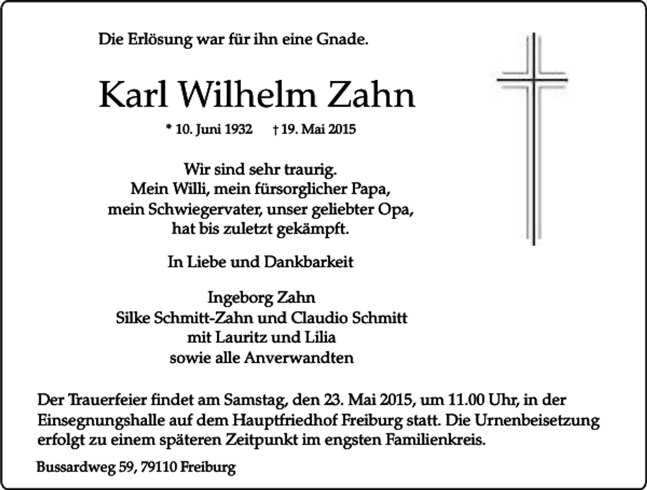 <p>Die Erlösung war für ihn eine Gnade.</p><p>Karl Wilhelm Zahn<br />* 10. Juni 1932</p><p>� 19. Mai 2015</p><p>Wir sind sehr traurig.<br />Mein Willi, mein fürsorglicher Papa,<br />mein Schwiegervater, unser geliebter Opa,<br />hat bis zuletzt gekämpft.<br />In Liebe und Dankbarkeit<br />Ingeborg Zahn<br />Silke Schmitt-Zahn und Claudio Schmitt<br />mit Lauritz und Lilia<br />sowie alle Anverwandten<br />Der Trauerfeier findet am Samstag, den 23. Mai 2015, um 11.00 Uhr, in der<br />Einsegnungshalle auf dem Hauptfriedhof Freiburg statt. Die Urnenbeisetzung<br />erfolgt zu einem späteren Zeitpunkt im engsten Familienkreis.<br />Bussardweg 59, 79110 Freiburg</p>